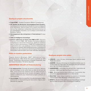 AEROSPACE VALLEY 
Quelques projets structurants 
 Projet EFMC – Emplois Formations Métiers Compétences 
 IRT (Institut de Recherche Technologique) Saint Exupéry: 
accompagnement au lancement (feuilles de route stratégiques) 
et en Aquitaine, mise en place d’un centre d’excellence 
axé sur les matériaux composites thermostructuraux et 
les assemblages innovants, sur le campus universitaire de 
Bordeaux Talence 
 Développement des entreprises à l’international (11 pays 
cibles) 
 Veille et intelligence économique 
 Actions collectives en faveur des PME et ETI : Parcours 
Finance, Pro In PME, VIE, Emploi Format ion Mét iers 
Compétences, Accord de Consortium, Agilité et confiance 
dans la filière aéronautique, COMETES (collaboration et 
organisation pour une meilleure entente transverse des 
entreprises du spatial), PRECONOB (prévention contrefaçon et 
obsolescence des composants électroniques), Performances 
Industrielles (volet formation de la suite nationale à Aerolean’k) 
Pôles et clusters partenaires 
Pégase, Astech, Minalogic, EMC², Véhicule du Futur, 
Microtechniques, CBS, Route des Lasers (copilote du DAS 
Pharos - Photonique, Aéronautique et Spatial), Systematic, Agri 
Sud-Ouest Innovation, TIC Santé, Aquinetic 
AEROSPACE VALLEY et l’Interclustering 
 Un relationnel fort: Échange de bonnes pratiques, di usion 
des technologies et des savoir-faire au-delà du territoire du 
Pôle, renforcement des relations avec les pôles français à 
vocation internationale et les clusters étrangers, mise en 
relation d’adhérents pour d’éventuels projets communs en 
interclustering 
 Une stratégie: Dans le projet Ère 3 du pôle Aerospace Valley, 
partenariats et interclustering sont des leviers majeurs pour 
atteindre les objectifs 
Quelques projets inter-pôles 
 VESUVE - Laser UV pour marquage haute cadence (avec 
Route des Lasers) 
 AGRIPIR - Réseau d’échange et d’expérimentation pour la 
revalorisation de l’agriculture de montagne dans les Pyrénées 
(avec Agri Sud-Ouest Innovation) 
 AGRIDRONES - outil d’aide à la décision pour l’agriculture de 
précision - RD (avec Agri Sud-Ouest Innovation) 
 BEA - Bracelet-montre pour améliorer l’autonomie des 
personnes dépendantes (avec Cancer Bio-Santé) 
 MULTISS - pour mieux explorer la matière à l’échelle 
nanoscopique (avec Minalogic et Route des Lasers) 
 ROOF 2 - Revêtements optimisés pour les outillages de forge 
(avec le Pôle Européen de la Céramique et ViaMéca) 
15 
 