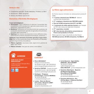 Acteurs clés 
 Coopératives agricoles: Euralis, Maïsadour, Vivadour, Lur Berri 
 Semenciers: RAGT, Syngenta 
 Acteurs des fi lières vigne et vin 
Domaines d’Activités Stratégiques 
3 axes technologiques: 
 Développer l’agro-raffinerie et valoriser l’ensemble des 
constituants de la production agricole (valorisation non 
alimentaire, alimentaire  santé…) 
 Améliorer l’efficience et la productivité des systèmes de 
production (machinisme agricole et agriculture de précision, 
procédés agro-industriels…) 
 Optimiser les intrants de production et éco-e cience (eau, 
biofertilisants produits phytopharmaceutiques, semences…) 
appliqués à tous domaines d’activités agricoles et agro-indus-triels 
avec un focus particulier (mais non exclusif) sur le dévelop-pement 
d’agrochaines d’excellence 
 Filières végétales : tournesol, maïs, vigne et vin, pomme de 
table, soja, fraises 
 Filières animales: foie gras de canard, ovins laitiers 
La fi lière agro-alimentaire 
En France (source ministère du redressement productif 
2014): 
 1er secteur industriel avec 150 Mds € - balance 
commerciale excédentaire 
 2ème employeur industriel avec 500000 emplois 
 Plus de 10000 entreprises dont 97 % de PME 
 1er partenaire du milieu agricole français avec l’emploi 
de 70 % des ressources agricoles françaises 
 4ème exportateur mondial 
 80 % des denrées alimentaires consommées en 
France sont produites en France 
Filière agricole et agro-industrielle du Sud-Ouest: 
154000 personnes, 93000 entreprises, 11,4 Mds € 
 Pierre BOUGAULT 
Délégué territorial Aquitaine 
Tél. 05 56 11 21 85 - 06 77 83 09 23 
pierre.bougault@agrisudouest.com 
 Sandrine CASTAN - Chargée de projets 
Tél. 05 56 11 22 10 - 06 15 47 60 89 
sandrine.castan@agrisudouest.com 
 Dordogne - Périgueux 
CCI Dordogne : Corinne MOREAU 
Tél. 05 53 35 80 62 
c.moreau@dordogne.cci.fr 
 Landes - Mont-de-Marsan 
CCI Landes : Benjamin LOBET 
Tél. 05 58 05 44 65 
benjamin.lobet@landes.cci.fr 
 Lot-et-Garonne - Agen-Estillac 
AGROTEC : Rémi GILBERT 
Tél. 05 53 77 20 65 
r.gilbert@agropole.com 
Gilles RECOUR - g.recour@agropole.com 
 Pyrénées-Atlantiques - Bayonne 
CCI Bayonne Pays Basque : 
Pierre-Michel ETCHEVERRY 
Tél. 05 59 46 58 68 
pm.etcheverry@bayonne.cci.fr 
 Pyrénées-Atlantiques - Pau 
CCI Pau Béarn : Catherine DUTRUY 
Tél. 05 59 82 56 47 
c-dutruy@pau.cci.fr 
ADRESSE 
AGRI SUD-OUEST 
INNOVATION 
2 allée du Doyen Georges Brus 
33600 PESSAC 
www.agrisudouest.com 
CONTACT 
17 
 