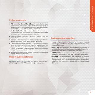 AGRI SUD-OUEST INNOVATION 
Projets structurants 
 F²C Innovation (French Food Cluster) : mutualisation des 
compétences, des moyens et des e orts (dans le cadre d’un 
développement à l’international) réunissant AGRI SUD-OUEST 
INNOVATION, AQUIMER, VALORIAL et VITAGORA 
 WoFIN (WOrld Food Innovation Network) : 11 acteurs 
internationaux de l’innovation agroalimentaire – Initier et 
développer des projets de RD internationaux 
 Tremplin Jeunes Chercheurs, Prix des Lycéens, Clubs de 
l’innovation 
 Missions à l’international avec des zones cibles prioritaires: 
Amérique du Nord, Japon, Royaume-Uni, Allemagne 
 Les clés de l’Innovation: formation à l’innovation (1er semestre 
2015) sur mesure pour les PME et ETI de l’agriculture et de 
l’agro-industrie: 3 modules de formation à destination des 
cadres, en lien avec ENSAT, PURPAN, Bordeaux / Toulouse 
INP et INP Formation Continue 
 Mise en place d’un comité éthique et social réunissant des 
experts d’horizons très variés 
Pôles et clusters partenaires 
Aerospace Valley, ALPhA Route des lasers, Xylofutur, Ma-chinisme 
agricole, Pôle IAR Industrie et Agro Ressources 
Quelques projets inter-pôles 
 VINNEO: optimisation de la chaîne de production des vins 
de cépages autochtones du sud-ouest (co-labellisation avec 
Qualiméditerranée) 
 BIOEXTRA: extraction des substances bio-actives à partir 
de co-produits du bois issus des usines de pâte à papier (co-labellisation 
avec Xylofutur, Axelera et Pôle fi bres) 
 GREENWAX: développement d’une paraff ine d’origine 
végétale (co-labellisation avec IAR, Xylofutur et Vegepolys) 
 ALGRAAL: développement d’une alternative à l’huile de 
palme via la production d’alcool gras et d’émulsionnants 
d’origine algale pour l’industrie cosmétique (co-labellisé avec 
Cosmetic Valley, Trimatec, Pôle Parfums Arômes Senteurs 
Saveurs) 
19 
 