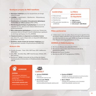 Jérôme PORFIRIO 
Directeur 
infos@pole-avenia.com 
 Emmanuelle PIRON 
Responsable projets 
emmanuelle.piron@pole-avenia.com 
 Evelyne ROBERT 
Chargée de mission animation et communication 
evelyne.robert@pole-avenia.com 
 Marie FIEUX 
Chargée de la planifi cation et de l’animation 
marie.fi eux@pole-avenia.com 
ADRESSE 
AVENIA 
Technopole Hélioparc 
2 avenue du Président Angot 
64053 PAU 
Tél. 05 59 84 81 10 
www.pole-avenia.com 
contact@pole-avenia.com 
CONTACT 
Pôles partenaires 
 Collaboration avec les pôles Alsace Energivie (géothermie), 
Aerospace Valley (utilisation des technologies aéronautiques 
dans les marchés du sous-sol), DERBI (stockage de l’énergie), 
Pôle Risques (stockage géologique du CO2) 
AVENIA et l’Interclustering 
 Membre du Réseau des pôles ECOTECH 
 Membre de l’Association des Professionnels de la 
Géothermie (AFPG) 
 Membre de France Clusters 
 Membre du GEP AFTP (programme CITEPH) 
Quelques projets de RD labellisés 
 Nouveaux matériaux pour les équipements de forage 
(Varel Europe) 
 COGÉWI: Cogénération – Géothermie – Wissembourg 
(ES Géothermie) 
 Modélisation et simulation d’écoulements diphasiques 
immiscibles en milieux poreux (IPRA UPPA) 
 Monitoring géochimique et géophysique du pouvoir de 
rétention du CO2 dans la zone Vadose (Géoressources 
et Environnement) 
 Micro-laboratoires géologiques sur puce pour l’étude des 
processus clés du transport réactif multiphasique appliqués 
au stockage géologique du CO2 (ICMCB) 
 Copolymérisation en dispersion ou émulsion inverse 
eau-dans-CO2 supercritique dans un dispositif millifl uidique 
(Laboratoire du Futur) 
 Synthèse, étude et tests de nouveaux matériaux pour 
la récupération assistée d’hydrocarbures (POWELTEC) 
Acteurs clés 
 Grands Groupes: Total, CGG, GDF Suez, EDF, Halliburton, 
SPIE OG… 
 ETI / PME: Vermilion Rep, SMP, Varel Europe, Drillstar, INT, 
IFP Training… 
 Recherche: BRGM, Université de Pau et Pays de l’Adour, 
Communautés d’Universités et d’Etablissements d’Aquitaine, 
ISIFoR 
Leaderships 
 Géosciences 
 Monitoring en sous-sol 
 Géothermie 
 Récupération assistée ou 
améliorée 
La fi lière 
géosciences 
en Aquitaine 
 200 acteurs 
 4 500 emplois 
 CA annuel  200 Mds€ 
25 
 