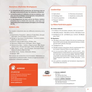Domaines d’Activités Stratégiques 
 La compétitivité de la production de biomasse bois et 
des approvisionnements pour les industries utilisatrices 
 La transformation et l’utilisation du bois en matériau, avec 
pour marchés privilégiés l’aménagement, l’ameublement, 
le bâtiment durable et l’emballage 
 Le développement du bois source de fibres, matière 
première de la chimie bio-sourcée, ainsi que ses 
applications thermodynamiques (énergie) ou de stockage 
du CO2 
Acteurs clés 
Des leaders industriels dans les di érents domaines de la 
fi lière: 
 Exploitation Forestière: Alliance Forêts Bois, Groupe 
Gascogne, Smurfi t Kappa Comptoir du Pin… 
 Sciage et deuxième transformation: Scieries Lesbats, 
Gascogne Wood Products 
 Products, Beynel Manustock, FP Bois, Ulis… 
 Panneaux FINSA France, NP Rolpin, Steico, Egger… 
 Construction Bois: L’atelier d’Agencement, IBS, Dassé 
Constructeur, Groupe Gascogne, Satob, Goubie, Sacba… 
 Pâte, Papier, carton: Smurfit Kappa, Gascogne Paper, 
Fibres Excellence RD Kraf GIE… 
 Chimie Verte : Tembec, Biolandes, Solvay 
 Energie : EDF 
Des centres de recherche et de formation, fédérations et 
organisations professionnelles, clusters et agences de déve-loppement, 
institutions publiques 
ADRESSE 
XYLOFUTUR 
Campus Bordeaux Sciences Agro 1 
Cours du Général de Gaulle 
CS 40 201 
33175 GRADIGNAN Cedex 
Tél. 05 56 81 54 87 
www.xylofutur.fr 
Leaderships 
 Sylviculture 
 Emballage bois 
 Industrie papetière 
 Parquet / lambris / 
bardage 
 Panneaux de process 
 Systèmes constructifs 
 Biora nerie 
La fi lière forêt-bois-papier 
Au niveau national: 
 6 millions d’ha de forêts cultivées, 28 % du territoire 
 440000 emplois: 190 000 à l’amont, 250 000 à l’aval 
 60 Mds€ de CA: 20 Mds€ pour l’amont, 40 Mds€ 
 Nicolas LANGLET 
Directeur 
Tél. 06 62 30 47 64 
nicolas.langlet@xylofutur.fr 
 Annick LARRIEU-MANAN 
Responsable Animation Communication 
Tél. 05 56 87 06 62 
annick.larrieumanan@xylofutur.fr 
CONTACT 
pour l’aval 
En Aquitaine : 
 1,8 million d’ha dont 1 million d’ha de pin maritime qui 
fournit 35 % de la récolte nationalede résineux, la plus 
grande forêt cultivée d’Europe 
 2,6 Mds€ de CA 
 38000 emplois industriels directs représentant 15 % 
de l’emploi industriel fi lière du total national 
 Un écosys tème RD publ ic per formant  : des 
établissements et laboratoires de recherche publique 
de notoriété internationale (INRA, IRSTEA, CNRS, 
universités représentant 200 chercheurs), des instituts 
technologiques spécialisés: FCBA, Nobatek…, et le 
CRPF 
 Une gamme complète de formations répondant à 
l’ensemble des besoins 
27 
 