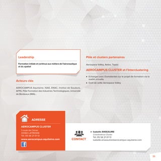 Isabelle ANSEAUME 
Coordinatrice Cluster 
Tél. 05 56 21 01 13 
AEROCAMPUS Aquitaine, ISAE, ENAC, Institut de Soudure, 
AFPA, Pôle Formation des Industries Technologiques, Université 
de Bordeaux (IMA)… 
CONTACT isabelle.anseaume@aerocampus-aquitaine.com 
Leadership 
Formation initiale et continue aux métiers de l’aéronautique 
et du spatial 
Acteurs clés 
ADRESSE 
AEROCAMPUS CLUSTER- 
1 route de Cénac 
33360 LATRESNE 
Tél. 05 56 21 01 13 
www.aerocampus-aquitaine.com 
Pôle et clusters partenaires 
Aerospace Valley, Aetos, Topos 
AEROCAMPUS CLUSTER et l’Interclustering 
 Echanges avec Domolandes sur le projet de formation via la 
réalité virtuelle 
 Outil de veille Aerospace Valley 
33 
 