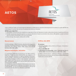 AETOS 
Cluster aquitain 
services et systèmes de drones 
Créé en 2010 par Thales, le Conseil régional d’Aquitaine et 2ADI (devenu Aquitaine Développement Innovation), le cluster AETOS vise 
à développer le secteur des services et systèmes de drones en Aquitaine. 
AETOS a pour objectif de : 
 Développer et promouvoir les compétences régionales et faire de l’Aquitaine le leader national des drones et systèmes de drones 
 Faciliter l’accès des industriels aquitains au marché national et à l’export (coordination des actions, o re globale, contact centralisé 
pour les clients d’ensembles et de sous-ensembles) 
 Faire émerger des projets collaboratifs de RD 
Gouvernance 
Comité de pilotage: 2MoRO Solutions, Aquitaine Développement 
Innovation, Aerodrones, Bordeaux Technowest, Conseil régional 
d’Aquitaine, Fly-n-Sense, Helileo, TDM, Thales, Université de 
Bordeaux (IMA, IMS, LaBRI) 
Moyens techniques, animation 
La coordination d’AETOS est assurée par Jean-Marc Grolleau, 
Ingénieur Thales Systèmes Aéroportés, qui s’appuie sur le 
Conseil régional d’Aquitaine et l’agence Aquitaine Développe-ment 
Innovation, notamment pour la détection des entreprises 
susceptibles d’intégrer la fi lière et de participer à des projets 
collaboratifs visant des marchés civils multisectoriels et émer-gents. 
ADI assure également la mise en oeuvre des actions de 
communication d’AETOS. 
Les membres du cluster bénéfi cient d’informations sur le marché, 
les aspects réglementaires nationaux et européens, les actions 
à l’international… au cours de réunions périodiques, ainsi que de 
rencontres avec des clients et utilisateurs potentiels. 
Chi res clés 2013 
75 membres: 
 Grands groupes : Airbus Defence  Space, Turbomeca / 
Safran, Thales 
 Plus de 45 PME / ETI 
 Laboratoires et Universités: ENSC, ENSEIRB-MATMECA, 
ESTIA, INRIA, Université de Bordeaux (IMA, IMS, LaBRI) 
La filière «Constructeurs / opérateurs Drones»représente 
23 constructeurs de drones civils en France (chi res DGAC) dont 
6 adhèrent au cluster AETOS. 
AETOS 
34 
 