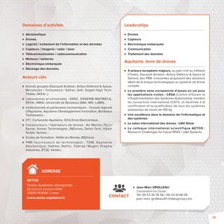 Domaines d’activités 
 Aéronautique 
 Drones 
 Logiciel / traitement de l’information et des données 
 Capteurs / imagerie / radar / laser 
 Télécommunication / radiocommunication 
 Moteurs / batteries 
 Electronique embarquée 
 Stockage des données 
Acteurs clés 
 Grands groupes (Dassault Aviation, Airbus Defence  Space, 
Microturbo / Turbomeca / Safran, Saft, Sogeti High Tech, 
Thales, AKKA…) 
 Laboratoires et Universités: ENSC, ENSEIRB-MATMECA, 
ESTIA, INRIA, Université de Bordeaux (IMA, IMS, LaBRI)… 
 Institutionnels et partenaires économiques: Conseil régional 
d’Aquitaine, Aquitaine Développement Innovation, Bordeaux 
Technowest… 
 ETI: Composite Aquitaine, GCG Erma Electronique… 
 Constructeurs / Opérateurs de drones: Air Marine, Fly-n- 
Sense, Xamen Technologies, RDrone, Delair-Tech, Vision 
Scope, Sysveo… 
 Ecoles de formation: Refl et du Monde, RDrone 
 PME fournisseurs de technologies : TDM, Aqui taine 
Electronique, Helileo, Nethis, Telerad, Mugen, Pragma 
Industries, DT2E, Ventec… 
Leaderships 
 Drones 
 Capteurs 
 Electronique embarquée 
 Communication 
 Traitement des données 
Aquitaine, terre de drones 
 4 acteurs européens majeurs, au plan civil ou militaire 
(Thales, Dassault Aviation, Airbus Defence  Space et 
Safran), des PME innovantes proposant des solutions 
allant de la brique technologique au système de drone 
complet 
 La première zone européenne d’essais en vol pour 
les applications civiles: CESA (Centre d’Essais et 
d’Expérimentation des Systèmes Autonomes), membre 
du consortium international ICATS, et destinée à la 
certification et la qualification de tous les systèmes 
autonomes de moins de 150 kg 
 Une excellence dans le domaine de l’informatique et 
des systèmes 
 Le salon international des drones: UAV Show 
 Le colloque international scientif iqueAETOS : 
Research Challenges for future RPAS / UAV Systems 
ADRESSE 
AETOS 
Thales Systèmes Aéroportés 
25 avenue Gustave Ei el 
33608 PESSAC Cedex 
www.aetos-aquitaine.fr 
 Jean-Marc GROLLEAU 
Coordination du Cluster 
Tél. 05 57 26 76 56 / 06 33 51 69 09 
jean-marc.grolleau@fr.thalesgroup.com 
CONTACT 
35 
 