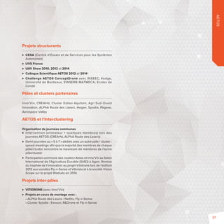 AETOS 
Projets structurants 
 CESA (Centre d’Essais et de Services pour les Systèmes 
Autonomes) 
 UVS France 
 UAV Show 2010, 2012 et 2014 
 Colloque Scientifi que AETOS 2012 et 2014 
 Challenge AETOS ConceptDrone avec INSEEC, Kedge, 
Université de Bordeaux, EINSERB-MATMECA, Ecoles de 
Condé 
Pôles et clusters partenaires 
Inno’Vin, CREAHd, Cluster Eolien Aquitain, Agri Sud-Ouest 
Innovation, ALPhA Route des Lasers, Hegan, Sysolia, Pégase, 
Aerospace Valley 
AETOS et l’Interclustering 
Organisation de journées communes 
 Intervention (animateur + quelques membres) lors des 
journées AETOS (CREAHd, ALPhA Route des Lasers) 
 Demi-journées ou «5 à 7» dédiés avec un autre pôle / cluster: 
speed-meetings afi n que la majorité des membres de chaque 
pôle/cluster rencontre le maximum de membres de l’autre 
pôle/cluster 
 Participation commune des clusters Aetos et Inno’Vin au Salon 
International de l’Agriculture Durable (SIAD) à Agen. Remise 
du trophée de l’innovation au projet Vitidrone lors de l’édition 
2013 aux sociétés Fly-n-Sense et Vitivista et à la société Vision 
Scope sur le projet Wadudu en 2014. 
Projets inter-pôles 
 VITIDRONE (avec Inno’Vin) 
 Projets en cours de montage avec: 
• ALPhA Route des Lasers : Nethis, Fly-n-Sense 
• Cluster Sysolia : Exosun, RDrone et Fly-n-Sense 
37 
 