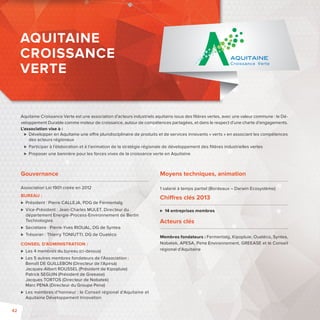 AQUITAINE 
CROISSANCE 
VERTE 
Aquitaine Croissance Verte est une association d’acteurs industriels aquitains issus des fi lières vertes, avec une valeur commune: le Dé-veloppement 
Durable comme moteur de croissance, autour de compétences partagées, et dans le respect d’une charte d’engagements. 
L’association vise à: 
 Développer en Aquitaine une o re pluridisciplinaire de produits et de services innovants «verts» en associant les compétences 
des acteurs régionaux 
 Participer à l’élaboration et à l’animation de la stratégie régionale de développement des fi lières industrielles vertes 
 Proposer une bannière pour les forces vives de la croissance verte en Aquitaine 
Moyens techniques, animation 
1 salarié à temps partiel (Bordeaux – Darwin Ecosystème) 
Chi res clés 2013 
 14 entreprises membres 
Acteurs clés 
Membres fondateurs: Fermentalg, Kipopluie, Ouatéco, Syntea, 
Nobatek, APESA, Pena Environnement, GREEASE et le Conseil 
régional d’Aquitaine 
Gouvernance 
Association Loi 1901 créée en 2012 
BUREAU : 
 Président : Pierre CALLEJA, PDG de Fermentalg 
 Vice-Président: Jean-Charles MULET, Directeur du 
département Energie-Process-Environnement de Bertin 
Technologies 
 Secrétaire: Pierre-Yves RIOUAL, DG de Syntea 
 Trésorier: Thierry TONIUTTI, DG de Ouatéco 
CONSEIL D’ADMINISTRATION: 
 Les 4 membres du bureau (ci-dessus) 
 Les 5 autres membres fondateurs de l’Association : 
Benoît DE GUILLEBON (Directeur de l’Apesa) 
Jacques-Albert ROUSSEL (Président de Kipopluie) 
Patrick SEGUIN (Président de Greease) 
Jacques TORTOS (Directeur de Nobatek) 
Marc PENA (Directeur du Groupe Pena) 
 Les membres d’honneur: le Conseil régional d’Aquitaine et 
Aquitaine Développement Innovation 
42 
 