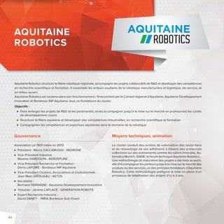AQUITAINE 
ROBOTICS 
Aquitaine Robotics structure la fi lière robotique régionale, accompagne les projets collaboratifs de RD et développe des compétences 
en recherche scientifi que et formation. Il rassemble les acteurs aquitains de la robotique manufacturière et logistique, de service, et 
en milieu ouvert. 
Aquitaine Robotics est soutenu dans son fonctionnement / fi nancement par le Conseil régional d’Aquitaine, Aquitaine Développement 
Innovation et Bordeaux INP Aquitaine, tous co-fondateurs du cluster. 
Objectifs: 
 Faire émerger les projets de RD et les partenariats, et les accompagner jusqu’à la mise sur le marché en promouvant les cycles 
de développement courts 
 Structurer la fi lière aquitaine et développer des compétences industrielles, en recherche scientifi que et formation 
 Cartographier les compétences et expertises aquitaines dans le domaine de la robotique 
Gouvernance 
Association Loi 1901 créée en 2013 
 Président : Marco CALCAMUGGI -RDRONE 
 Vice-Président Industrie : 
Maxime HARDOUIN -AEROSPLINE 
 Vice-Président Recherche et Formation : 
Denis LAPOIRE -Bordeaux INP Aquitaine 
 Vice-Président Clusters, Associations et Institutionnels : 
Jean-Marc GROLLEAU -AETOS 
 Secrétaire : 
Bertrand DERAIGNE -Aquitaine Développement Innovation 
 Trésorier : Jérôme LAPLACE -GENERATION ROBOTS 
 Expert Recherche Industrie : 
David DANEY - INRIA Bordeaux Sud-Ouest 
AQUITAINE 
ROBOTICS 
Moyens techniques, animation 
Le cluster conduit des actions de valorisation des savoir-faire 
et de réseautage de ses adhérents à travers des présences 
collectives sur des événementscomme les salons Innorobo, Au-tomatica 
Munich, SIANE, le forum technique Aquitaine Robotics… 
Une méthodologie de maturation des projets a été mise au point, 
afi n d’accompagner les porteurs jusqu’à la mise sur le marché des 
produits ou des services, un des principes fondateurs d’Aquitaine 
Robotics. Cette méthodologie préfi gure la mise en place d’un 
processus de labellisation des projets d’ici à 2 ans. 
44 
 