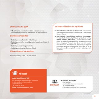 Chi res clés fi n 2014 
 49 adhérents, essentiellement des entreprises, des 
organismes de recherche et formation, et des utilisateurs. 
Domaines d’activités 
 Robotique manufacturière et logistique 
 Robotique en milieu ouvert (agricole, forestière, viticole, de 
sécurité…) 
 Robotique de service personnelle 
 Cobotique, Interaction Homme-Robot 
Pôle et clusters partenaires 
Aerospace Valley, Aetos, CREAHd, Topos 
CONTACT 
 Bertrand DERAIGNE 
Chef de projet 
Aquitaine Développement Innovation 
Tél. 05 57 57 84 91 
b.deraigne@aquitaine-dev-innov.com 
ADRESSE 
AQUITAINE ROBOTICS - 
c/o Aquitaine Développement Innovation 
6 allée du Doyen Georges Brus 
33600 PESSAC 
Tél. 05 57 57 84 91 
www.aquitainerobotics.com 
La fi lière robotique en Aquitaine 
 Des industries militaires ou de service, avec comme 
axes de différenciation la cobotique et l’interaction 
Homme-Robot. 
 Les champs d’application sont très nombreux : 
transports, industrie, logistique, agriculture, santé, 
loisirs, défense, éducation… Du robot médical au 
drone de surveillance des forêts, le développement 
technologique s’appuie sur diverses sciences : 
mécatronique, électronique, optronique, logiciel 
embarqué, énergie, intelligence artificielle et de 6 
laboratoires. On compte 5 masters robotique en 
Aquitaine. 
45 
 