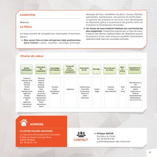 Leadership 
Matériaux 
La fi lière 
Un large éventail de compétences industrielles et technolo-giques 
: 
 Des savoir-faire et des entreprises déjà positionnées 
dans l’éolien: pales, nacelles, stockage d’énergie, 
découpe de tissu, installation de parcs, bureau d’études 
spécialisés, maintenance, assurances et certification... 
La gamme de produits et services s’est développée 
en Aquitaine grâce à la présence de grands noms de 
l’industrie et d’entreprises innovantes. 
 Un réseau de sous-traitants habitués aux contraintes les 
plus exigeantes: l’expertise acquise par un tissu de sous-traitants 
des fi lières traditionnelles de l’Aquitaine assure 
la présence d’une main d’oeuvre qualifiée directement 
opérationnelle dans les nouvelles activités. 
CONTACT 
 Philippe ANTOR 
Animateur du Cluster 
Tél. 05 56 15 11 81 
p.antor@aquitaine-dev-innov.com 
Chaine de valeur 
ADRESSE 
CLUSTER EOLIEN AQUITAIN  
c/o Aquitaine Développement Innovation 
6 Allée du Doyen Georges Brus 
33600 PESSAC 
Tél. 05 56 15 11 81 
47 
 