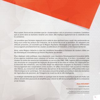 5 
Pour autant, force est de constater que la « clusterisation » est un processus complexe. L’ambition 
que je porte dans ce domaine réclame une vision. Elle implique également de la créativité et de 
la constance. 
Je considère que l’échelon régional est le cadre le plus pertinent pour nouer des partenariats au 
long cours entre les acteurs de l’industrie, de la recherche et de la formation. En adoptant une 
attitude proactive, j’ai souhaité que la Région Aquitaine développe une approche différenciée 
encourageant prioritairement les clusters accélérateurs d’innovation, à fort impact territorial. 
Ainsi, notre Région s’attache à créer les conditions favorables à l’éclosion de clusters ciblés sur 
les thématiques d’excellence qui feront l’Aquitaine de demain. 
Pour déployer cette politique, nous disposons, avec Aquitaine Développement Innovation (ADI), 
d’une agence mobilisée pour catalyser et faciliter ces démarches. A la fois « incubateur » de 
clusters et centre de ressources mutualisées au service des PME / PMI, l’agence ADI accompagne 
ces structures en conjuguant les logiques de proximité et de mise en réseau. En s’appuyant sur 
la diversité des initiatives, une nouvelle étape est désormais engagée en Aquitaine à travers 
l’encouragement des coopérations entre clusters. En effet, l’innovation naît souvent à l’interface 
des filières, au croisement de différentes disciplines et de technologies diffusantes telles que 
l’électronique ou le numérique. J’en veux pour preuve les projets prometteurs dans les domaines 
de l’agriculture de précision, de l’imagerie du vivant ou de la ville intelligente. 
La stratégie volontariste que j’ai initiée en synergie avec le monde économique porte ses fruits. Les 
efforts doivent être poursuivis et amplifiés pour relever le défi de la compétitivité, de la croissance 
et de l’emploi. 
Alain ROUSSET 
Député de Gironde 
Président du Conseil régional d’Aquitaine 
Président du Conseil de Surveillance 
d’Aquitaine Développement Innovation 
 