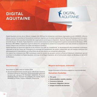 DIGITAL 
AQUITAINE 
Digital Aquitaine est issu de la réfl exion engagée dès 2010 par les entreprises numériques regroupées au sein d’ADEISO, réfl exion 
élargie ensuite à l’ensemble de l’écosystème numérique régional avec le soutien opérationnel d’Aquitaine Développement Innovation. 
Ont en particulier été associées l’ensemble des organisations numériques en Aquitaine: Aquinum, Aquinetic, Bordeaux Games, Clusir, 
eCom33, Syrpin, TIC Santé, Topos Aquitaine. L’univers de la recherche et de l’enseignement supérieur (Université de Bordeaux, UPPA, 
Bordeaux INP, INRIA) a également rejoint la démarche, partageant le constat d’un écosystème riche mais émietté en recherche de 
masse critique et de connexion aux pôles névralgiques mondiaux. 
Digital Aquitaine se donne les objectifs et les missions d’un pôle de compétitivité: le développement des entreprises numériques 
régionales et de leur fi lière, par l’émergence, le montage et la labellisation de projets collaboratifs, par une marque commune et le 
développement à l’international, par la fourniture de services directs aux entreprises adhérentes. 
Cet objectif de croissance des PME numériques reçoit le soutien de groupes comme La Poste et Cdiscount, notamment, qui ont 
contribué à la fondation de Digital Aquitaine, ainsi que de la Région Aquitaine, de la Communauté urbaine de Bordeaux et de la CCI 
de Bordeaux. 
Moyens techniques, animation 
Equipe d’animation et fonctions supports en cours de défi nition 
Domaines d’activités 
 TIC santé 
 Géolocalisation, mobilité, datation 
 Commerce connecté 
 Hardware, intégration, devices 
 Usages innovants des données 
Gouvernance 
Association Loi 1901 créée en octobre 2014 
 Gouvernance provisoire assurée par le collectif des membres 
fondateurs jusqu’en décembre 2014 (assemblée générale 
fondatrice): Jacques PEYRONDET (ADEISO), Florence 
GHIRON (Topos), Christian FILLATREAU (TIC Santé), Agnès 
GRANGÉ (La Poste), Tanguy CARADEC (Cdiscount). 
52 
 