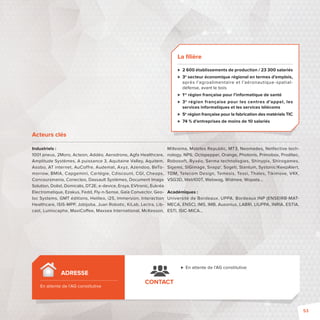 Acteurs clés 
Industriels : 
1001 pneus, 2Moro, Acteon, Addéo, Aerodrone, Agfa Healthcare, 
Amplitude Systèmes, A puissance 3, Aquitaine Valley, Aquitem, 
Asobo, AT internet, AuCoffre, Audemat, Axyz, Azendoo, BeTo-morrow, 
BMIA, Capgemini, Cartégie, Cdiscount, CGI, Cheops, 
Concoursmania, Conecteo, Dassault Systèmes, Document Image 
Solution, Dolist, Domicalis, DT2E, e-device, Ersya, EVtronic, Eukréa 
Electromatique, Ezakus, Fedd, Fly-n-Sense, Gaïa Convector, Geo-loc 
Systems, GMT éditions, Helileo, i2S, Immersion, Interaction 
Healthcare, ISIS-MPP, Jobijoba, Juan Robotic, KiLab, Lectra, Lib-cast, 
Lumiscaphe, MaxiCo ee, Maxsea International, McKesson, 
Millesima, Mobiles Republic, MT3, Neomades, Netfective tech-nology, 
NP6, Octopepper, Orange, Photonis, Primobox, Proditec, 
Robosoft, Ryxéo, Serma technologies, Shinypix, Shirogames, 
Sigems, SIGimage, Snapp’, Sogeti, Stantum, Systonic/KeepAlert, 
TDM, Telecom Design, Temesis, Tessi, Thales, Tikimove, V4X, 
VSG3D, Web100T, Webwag, Widmee, Wopata… 
Académiques : 
Université de Bordeaux, UPPA, Bordeaux INP (ENSEIRBMAT 
MECA, ENSC), IMS, IMB, Ausonius, LABRI, LIUPPA, INRIA, ESTIA, 
ESTI, ISIC-MICA… 
CONTACT 
 En attente de l’AG constitutive 
ADRESSE 
En attente de l’AG constitutive 
La fi lière 
 2 600 établissements de production / 23 300 salariés 
 3e secteur économique régional en termes d’emplois, 
après l’agroalimentaire et l’aéronautique-spatial-défense, 
avant le bois 
 1re région française pour l’informatique de santé 
 3e région française pour les centres d’appel, les 
services informatiques et les services télécoms 
 5e région française pour la fabrication des matériels TIC 
 74 % d’entreprises de moins de 10 salariés 
53 
 