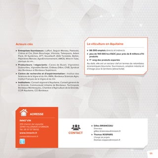 CONTACT 
 Gilles BRIANCEAU 
Directeur 
gilles.brianceau@innovin.fr 
 Thomas ROSPARS 
Chargé de projets 
thomas.rospars@innovin.fr 
Acteurs clés 
 Entreprises fournisseurs: La ort, Seguin Moreau, Paetzold, 
Chêne et Cie, Diam Bouchage, Vitivista, Telespazio, Adam 
Pack, ID Systèmes, ATT, Souslikoff, AVA Tordable, Bellot, 
Pépinières Mercier, AgroEnvironnement, AMOS, Wine In Tube, 
startups du vin… 
 Producteurs / négociants: Caves de Buzet, Vignobles 
Dubourdieu, Vignobles Bardet, Château Dillon, CIVB, Syndicat 
des Bordeaux et Bordeaux Supérieurs 
 Centre de recherche et d’expérimentation : Institut des 
Sciences de la Vigne et du Vin, INRA, Bordeaux Sciences Agro, 
Institut Français de la Vigne et du Vin 
 Institutions: Conseil régional d’Aquitaine, Conseil général de 
la Gironde, Communauté Urbaine de Bordeaux, Technopole 
Bordeaux Montesquieu, Chambre d’Agriculture de la Gironde, 
CCIR Aquitaine, CCI Bordeaux 
La viticulture en Aquitaine 
 66 000 emplois directs et indirects 
 plus de 144 000 ha d’AOC pour près de 8 millions d’hl 
produits 
 1er rang des produits exportés 
Au-delà, elle est un secteur clef en termes de retombées 
économiques (tourisme, fournisseurs, emplois induits) et 
d’image pour le territoire (attractivité) 
ADRESSE 
INNO’VIN 
210 chemin de Leysotte 
33140 VILLENAVE D’ORNON 
Tél. 05 57 57 58 62 
www.innovin.fr 
contact@innovin.fr 
55 
 