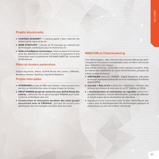 INNO’VIN 
Projets structurants 
 CHATEAU ACADEMY®: «serious game» pour valoriser les 
métiers de la vigne et du vin 
 WINE STARTUPS®: réseau de 15 startups qui utilisent les 
technologies numériques pour le marché du vin 
 Veille et intelligence économique: mise en place d’un service 
pour les adhérents du cluster à travers la signature d’une 
convention avec la plateforme VIA INNO (GREThA, Université 
de Bordeaux) 
Pôles et clusters partenaires 
Digital Aquitaine, Aetos, ALPhA Route des Lasers, CREAHd, 
Bordeaux Games, Xylofutur, Aquitaine Robotics 
Projets inter-pôles 
 VITIDRONES (projet de RD avec Aetos): mise au point d’un 
service de télédétection pour la vigne à base de drones 
 VIN ET RAMAN (projet de recherche avec ALPhA Route des 
Lasers): utilisation de la spectroscopie RAMAN pour lutter 
contre la contrefaçon des vins 
 Construction et rénovation durables des chais (projet 
structurant avec le CREAHd): groupe de travail pour 
développer des technologies durables dans les chais 
INNO’VIN et l’Interclustering 
Une même logique: aller chercher dans d’autres fi lières des tech-nologies 
et innovations transférables dans la fi lière vitivinicole 
pour répondre à ses enjeux. 
Une même méthode: rencontre entre équipes clusters, mise 
en réseau des adhérents au cours d’évènements, groupes de 
travail, projets communs 
 VINITIQUES® (Inno’vin / ADEISO - Digital Aquitaine): afterwork 
bi-annuel réunissant acteurs du vin et du numérique (5 éditions 
depuis 2012) 
 Journée «Bois et Vin» (Inno’vin / Xylofutur): réunion des 
acteurs qui utilisent le bois pour le vin (1re édition en 2014) 
 « Automatisation et robotisation au vignoble» (Inno’vin / 
Aquitaine Robotics / Cluster Machinisme): journée de réfl exion 
et travail autour de la robotisation en viticulture 
 Signature d’une convention avec le pôle Alpha Route des 
Lasers pour le développement des technologies optiques et 
photoniques au sein de la fi lière vitivinicole 
57 
 