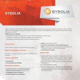 Région en pointe sur les Green Tech, l’Aquitaine rassemble bon nombre d’intervenants dans la fi lière industrielle du solaire. SYSOLIA 
apporte à cette dynamique une approche « système » issue de son expérience de l’ingénierie dans des secteurs comme l’aéronautique, 
la photonique et le BTP. 
SYSOLIA poursuit 3 objectifs : 
 Proposer des solutions de production d’énergie solaire compétitives à la parité réseau 
 Contribuer à la transition énergétique engagée par le gouvernement 
 Développer l’activité industrielle et créer des emplois pérennes 
Gouvernance 
Cluster adossé au pôle de compétitivité Route des Lasers 
Moyens techniques, animation 
Animation du cluster assurée par Aquitaine Développement 
Innovation 
Chi res clés 2013 
 35 adhérents 
 30 entreprises (dont 25 PME) 
Domaines d’activités 
 Autoconsommation en solaire photovoltaïque 
 Système de solaire hybride: électricité et air 
 Candélabres solaires autonomes 
 Gestion des systèmes énergétiques 
 BIPV (Building Integration PV) 
 Solaire thermodynamique avec des démonstrateurs 
 RD: couches actives organiques de nouvelle génération, 
stockage, recyclage, photovoltaïque organique 
 Innovation par les usages 
Acteurs clés 
 Arkema, ASTF, Base, Bouygues Energies  Services, Domo 
Hélios, EDF, Eif fage Energie, Enersafe France, Exosun, 
Fonroche, Générale du Solaire, Néasol, Polyrise, SAFT, 
SolarPerf, SPIE, Sunna Design, TCE Solar, Valorem, Ventec… 
 Laboratoires associés IMS, LCPO, LCOO, ICMCB, I2M, ESTIA 
Recherche… 
 ALPhANOV, CANOE, ELORGA 
 Des sites «Éco-activités»: Écoparc, Parc de l’Intelligence 
Environnementale, Écopôle, Sun Valley, Technopole Bordeaux 
Montesquieu, Hélioparc, Laseris, Cité de la Photonique, Village 
de l’Écoconstruction 
SYSOLIA 
58 
 