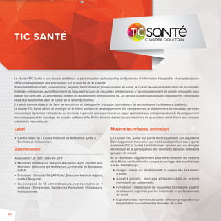 TIC SANTÉ 
Le cluster TIC Santé a une double ambition : la pérennisation du leadership en Systèmes d’Information Hospitalier et en ambulatoire 
et l’accompagnement des entreprises sur le marché de la e-santé. 
Rassemblant industriels, universitaires, experts, laboratoires et professionnels de santé, le cluster oeuvre à l’amélioration de la compéti-tivité 
des entreprises, au renforcement du tissu par l’accueil de nouvelles entreprises et à l’accompagnement de projets innovants pour 
relever les défi s des 20 prochaines années en développant des solutions TIC au service du parcours de soins des patients chroniques 
et de leur autonomie dans le cadre de la Silver Économie. 
Il a aussi comme objectif de faire se rencontrer et dialoguer le triptyque fournisseurs de technologies / utilisateurs / patients. 
Le cluster TIC Santé défi nit la stratégie de la fi lière, soutient le développement des compétences, le déploiement de nouveaux services 
innovants et dynamise l’attractivité du territoire. Il garantit une expertise et un appui spécialisé aux entreprises dans le développement 
technologique et le montage de projets collaboratifs. Enfi n, il mène des actions collectives de promotion de la fi lière aux niveaux 
national et international. 
Label 
 Centre relais du «Centre National de Référence Santé à 
Domicile et Autonomie» 
Gouvernance 
Association Loi 1901 créée en 2011 
 Membres fondateurs: Région Aquitaine, Agfa HealthCare, 
Maincare Solutions (ex McKesson), Université de Bordeaux, 
INRIA 
 Président: Christian FILLATREAU, Directeur Général Adjoint, 
Institut Bergonié 
 CA composé de 18 administrateurs, représentants de 4 
collèges: Entreprises, Recherche Formation, Utilisateurs, 
Institutionnels 
Moyens techniques, animation 
Le cluster TIC Santé est porté techniquement par Aquitaine 
Développement Innovation qui met à sa disposition des experts 
sectoriels (TIC et Santé). L’animation est assurée par une chargée 
de mission et la participation des membres dans les di érents 
groupes de travail. 
Ils se réunissent régulièrement pour faire remonter les besoins 
de la fi lière, en identifi er les usages et partager des expériences 
sur les thématiques : 
 Usages : travail sur les dispositifs et usages liés à la santé/ 
e-santé 
 Appel à projets : montage et labellisation de projets 
individuels ou collaboratifs 
 Formation : élaboration de nouvelles formations à partir 
des besoins exprimés par les industriels et professionnels 
de santé 
 Exploitation des données de santé : réfl exion prospective sur 
l’exploitation secondaire des données de santé 
60 
 