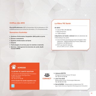 Chi res clés 2013 
Plus de 60 adhérents : 68 % d’industriels, 16 % d’utilisateurs, 13 % 
d’établissements de recherche-formation, 3 % d’institutionnels 
Domaines d’activités 
 Système d’Information Hospitalier (SIH) public et privé 
 Secteur ambulatoire 
 Système d’Information de Santé 
 E-Santé 
 Technologies et services pour le maintien à domicile 
 Services: hébergement de données de santé, Audit- 
Conseil-AMOA 
ADRESSE 
CLUSTER TIC SANTE AQUITAIN 
c/o Aquitaine Développement Innovation 
6 allée du Doyen Georges Brus 
33600 PESSAC 
Tél. 05 57 57 04 98 
www.cluster-tic-sante-aquitain.com 
contact@cluster-tic-sante-aquitain.com 
 Johanna IZOTTE 
Chargée de mission Cluster TIC Santé 
Tél. 05 57 57 04 98 
 Jean-Yves ELIE 
Responsable secteur Technologies Médicales 
Tél. 05 56 15 11 93 
 Hervé DUFAU - Responsable du département TIC, 
Agro, Santé, Services, Aquitaine Développement Innovation 
CONTACT 
La fi lière TIC Santé 
En 2012: 
 CA de 100 à 45000 k€ 
 80 entreprises 
 1 200 emplois 
L’Aquitaine est leader national dans le domaine de 
l’informatique de santé: 
 Une trentaine d’entreprises dont 2 leaders inter-nationaux 
-AGFA HealthCare France, Maincare 
Solutions (ex McKesson) 
 50 % du marché national 
(étude DMS Conseil, 2008) 
61 
 