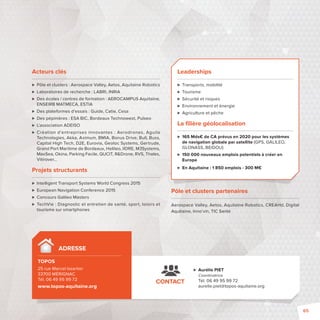 Acteurs clés 
 Pôle et clusters: Aerospace Valley, Aetos, Aquitaine Robotics 
 Laboratoires de recherche: LABRI, INRIA 
 Des écoles / centres de formation: AEROCAMPUS Aquitaine, 
ENSEIRB MATMECA, ESTIA 
 Des plateformes d’essais: Guide, Catie, Cesa 
 Des pépinières: ESA BIC, Bordeaux Technowest, Pulseo 
 L’association ADEISO 
 Création d’entreprises innovantes : Aerodrones, Aguila 
Technologies, Akka, Aximum, BMIA, Bonus Drive, Bull, Buss, 
Capital High Tech, D2E, Eurovia, Geoloc Systems, Gertrude, 
Grand Port Maritime de Bordeaux, Helileo, IIDRE, M3Systems, 
MaxSea, Okina, Parking Facile, QUCIT, RDrone, RVS, Thales, 
Vitirover… 
Projets structurants 
 Intelligent Transport Systems World Congress 2015 
 European Navigation Conference 2015 
 Concours Galileo Masters 
 TechVie: Diagnostic et entretien de santé, sport, loisirs et 
tourisme sur smartphones 
Leaderships 
 Transports, mobilité 
 Tourisme 
 Sécurité et risques 
 Environnement et énergie 
 Agriculture et pêche 
La fi lière géolocalisation 
 165 Mds€ de CA prévus en 2020 pour les systèmes 
de navigation globale par satellite (GPS, GALILEO, 
GLONASS, BEIDOU) 
 150 000 nouveaux emplois potentiels à créer en 
Europe 
 En Aquitaine: 1850 emplois - 300 M€ 
Pôle et clusters partenaires 
Aerospace Valley, Aetos, Aquitaine Robotics, CREAHd, Digital 
Aquitaine, Inno’vin, TIC Santé 
ADRESSE 
TOPOS 
25 rue Marcel Issartier 
33700 MÉRIGNAC 
Tél. 06 49 95 99 72 
www.topos-aquitaine.org 
 Aurélie PIET 
Coordinatrice 
Tél. 06 49 95 99 72 
aurelie.piet@topos-aquitaine.org 
CONTACT 
65 
 
