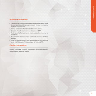 AQUI O THERMES 
Actions structurantes 
 Campagne de communication «Entretenez votre capital santé 
dans un paradis vital» pour promouvoir l’image thermale du 
territoire du Grand Dax 
 Design : analyse multicritères de 5 thermes pilotes 
 Création d’une formation à la certifi cation en ETP 
 Analyse de l’o re / demande des meublés thermaux sur le 
Grand Dax 
 Mutualisation des ressources: création d’un service d’achats 
groupés 
 Etude sur la mise en place d’un processus lié à l’éducation à la 
santé et à l’Education Thérapeutique du Patient (ETP) 
Clusters partenaires 
Goazen, EuroSIMA, Osasuna, Innovatherm (Auvergne), Balnea-rios 
de Galicia -Aeltegal (Galice) 
71 
 
