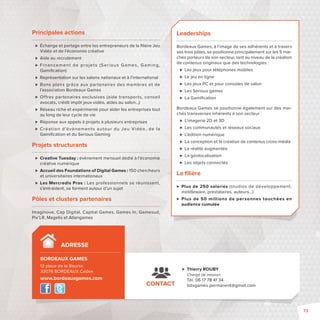 Principales actions 
 Échange et partage entre les entrepreneurs de la fi lière Jeu 
Vidéo et de l’économie créative 
 Aide au recrutement 
 Financement de projet s (Ser ious Games, Gaming, 
Gamifi cation) 
 Représentation sur les salons nationaux et à l’international 
 Bons plans grâce aux par tenaires des membres et de 
l’association Bordeaux Games 
 Offres partenaires exclusives (aide transports, conseil 
avocats, crédit impôt jeux vidéo, aides au salon…) 
 Réseau riche et expérimenté pour aider les entreprises tout 
au long de leur cycle de vie 
 Réponse aux appels à projets à plusieurs entreprises 
 Créat ion d’évènement s autour du Jeu Vidéo, de la 
Gamifi cation et du Serious Gaming 
Projets structurants 
 Creative Tuesday : événement mensuel dédié à l’économie 
créative numérique 
 Accueil des Foundations of Digital Games : 150 chercheurs 
et universitaires internationaux 
 Les Mercredis Pros : Les professionnels se réunissent, 
s’entraident, se forment autour d’un sujet 
Pôles et clusters partenaires 
Imaginove, Cap Digital, Capital Games, Games In, Gamesud, 
Pix’LR, Magelis et Atlangames 
CONTACT 
 Thierry ROUBY 
Chargé de mission 
Tél. 06 17 78 41 34 
bdxgames.permanent@gmail.com 
ADRESSE 
BORDEAUX GAMES - 
12 place de la Bourse 
33076 BORDEAUX Cedex 
www.bordeauxgames.com 
Leaderships 
Bordeaux Games, à l’image de ses adhérents et à travers 
ses trois pôles, se positionne principalement sur les 5 mar-chés 
porteurs de son secteur, tant au niveau de la création 
de contenus originaux que des technologies : 
 Les jeux pour téléphones mobiles 
 Le jeu en ligne 
 Les jeux PC et pour consoles de salon 
 Les Serious games 
 La Gamifi cation 
Bordeaux Games se positionne également sur des mar-chés 
transverses inhérents à son secteur : 
 L’imagerie 2D et 3D 
 Les communautés et réseaux sociaux 
 L’édition numérique 
 La conception et la création de contenus cross-média 
 La réalité augmentée 
 La géolocalisation 
 Les objets connectés 
La fi lière 
 Plus de 250 salariés (studios de développement, 
middleware, prestataires, auteurs…) 
 Plus de 50 millions de personnes touchées en 
audience cumulée 
73 
 