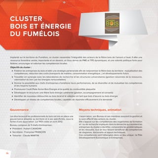 Implanté sur le territoire du Fumélois, ce cluster rassemble l’intégralité des acteurs de la fi lière bois de l’amont à l’aval. Il allie une 
ressource forestière variée, importante et en devenir, un tissu dense de PME et TPE dynamiques, et une volonté politique forte pour 
fédérer, encourager et valoriser les compétences locales. 
Objectifs du cluster: 
 Fédérer les entreprises du bois et bâtir une stratégie partenariale afi n de redynamiser la fi lière bois du territoire: mutualisation des 
compétences, réduction des coûts (transports de matière, consommation énergétique…)et développements futurs 
 Travailler en synergie avec les laboratoires de recherche et les structures universitaires (gestion raisonnée de la ressource, 
valorisation du bois par les énergies renouvelables) 
 Donner la possibilité aux chefs d’entreprises d’améliorer leurs performances, de se diversifi er et de mutualiser les compétences 
et les moyens humains 
 Promouvoir l’outil Plate-forme Bois Énergie et la qualité du combustible plaquette 
 Développer et structurer une fi lière bois-énergie cohérente (gestion, accompagnement et conseils) 
 Identifi er de nouveaux débouchés au bois local et le valoriser en tant que bois d’oeuvre ou bois-énergie 
 Développer un réseau de compétences locales, capables de répondre e cacement à la demande 
Gouvernance 
Les élus locaux et les professionnels du bois ont mis en place une 
gouvernance adaptée au territoire et à ses spécifi cités, sous la 
forme d’une association Loi 1901 créée en avril 2012. 
Bureau composé de 3 chefs d’entreprises : 
 Président: Hubert CAVADINI 
 Secrétaire: Françoise FRANÇOIS 
 Trésorier: Claude MARTIN 
Moyens techniques, animation 
L’association, son Bureau et ses membres assurent la gestion et 
le suivi e ectif des actions du cluster. 
Elle s’appuie sur les compétences des organismes de formation 
et / ou de recherche impliqués dans la démarche qui assistent les 
entreprises du cluster à identifi er, comprendre les problématiques 
et les résoudre, tout en leur faisant bénéfi cier de compétences 
de stagiaires, doctorants et appuis techniques. 
Ces compétences sont hébergées dans un lieu unique: le Pôle 
Développement Economique et Entreprises. 
CLUSTER 
BOIS ET ÉNERGIE 
DU FUMÉLOIS 
76 
 