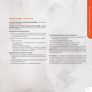 Projets de RD / structurants 
Création d’une Plate-forme Bois Énergie (PBE): production de 
plaquettes forestières 
Création d’une Société d’Économie Mixte (SEM) «Fumel 
Energie Durable» pour assurer la gestion et la commercialisation 
du combustible bois 
Equipement de séchage innovant: 
 Concevoir, développer et mettre en oeuvre un procédé 
de séchage performant (collaboration inter-entreprises, 
Laboratoire IMS, IUT QLIO) 
 Mettre en place un outil de suivi énergétique pour la SEM 
Apport du Cluster: 
 Accompagner les entreprises dans leurs démarches de 
développement 
 Étudier la faisabilité du projet 
 Pérenniser le site de production, maintenir les emplois 
existants, générer de la richesse et contribuer à la 
dynamique économique du territoire 
Valorisation des co-produits du sciage: 
 Développer et consolider l’activité scierie en valorisant au 
maximum les co-produits actuels sur des marchés à valeur 
ajoutée 
 Lancer l’utilisation d’une ligne d’aboutage pour fabriquer des 
éléments de charpente 
 Développer des isolants verts (IUFM d’Aquitaine) 
CLUSTER BOIS ET ÉNERGIE DU FUMÉLOIS 
Etude Ressource Bois (en cours de réalisation): 
 Déterminer la quantité de bois réellement mobilisable pour 
la valorisation bois d’oeuvre 
 Évaluer le potentiel en bois-énergie 
 Réaliser des diagnostics des propriétaires privés 
Assurer le suivi du couple ressource / propriétaire 
Ce diagnostic doit permettre de faire ressortir de grands 
enjeux de la forêt et de sa fi lière pour le territoire et d’avoir un 
positionnement stratégique à moyen terme (mettre les moyens 
et débouchés en adéquation avec le potentiel o ert) sur ce que 
l’on attend de la forêt. 
Partenaires: propriétaires et exploitants forestiers, ASA 
forestières et Groupement de Productivité Forestière Sud 
Périgord, CRPF Aquitaine, Chambre d’Agriculture de Lot-et- 
Garonne, ADEME, DRAAF Aquitaine, Communauté des 
Communes Bastides en Haut-Agenais Périgord, Conseil général 
de Lot-et-Garonne, Conseil régional d’Aquitaine, Europe 
79 
 