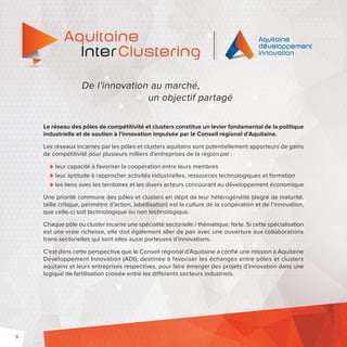 8 
De l’innovation au marché, 
un objectif partagé 
Le réseau des pôles de compétitivité et clusters constitue un levier fondamental de la politique 
industrielle et de soutien à l’innovation impulsée par le Conseil régional d’Aquitaine. 
Les réseaux incarnés par les pôles et clusters aquitains sont potentiellement apporteurs de gains 
de compétitivité pour plusieurs milliers d’entreprises de la région par : 
leur capacité à favoriser la coopération entre leurs membres 
leur aptitude à rapprocher activités industrielles, ressources technologiques et formation 
les liens avec les territoires et les divers acteurs concourant au développement économique 
Une priorité commune des pôles et clusters en dépit de leur hétérogénéité (degré de maturité, 
taille critique, périmètre d’action, labellisation) est la culture de la coopération et de l’innovation, 
que celle-ci soit technologique ou non technologique. 
Chaque pôle ou cluster incarne une spécialité sectorielle / thématique, forte. Si cette spécialisation 
est une vraie richesse, elle doit également aller de pair avec une ouverture aux collaborations 
trans-sectorielles qui sont elles aussi porteuses d’innovations. 
C’est dans cette perspective que le Conseil régional d’Aquitaine a confié une mission à Aquitaine 
Développement Innovation (ADI), destinée à favoriser les échanges entre pôles et clusters 
aquitains et leurs entreprises respectives, pour faire émerger des projets d’innovation dans une 
logique de fertilisation croisée entre les différents secteurs industriels. 
 