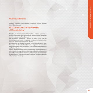 CLUSTER CRÉATIF SILOgraphic 
Clusters partenaires 
Goazen, Eurosima, Eskal Eureka, Osasuna, Uztartu, Réseau 
C.L.É (Domolandes) 
Le CLUSTER CRÉATIF SILOGRAPHIC 
et l’Interclustering 
En 2012, le cluster créatif SILOgraphic a initié la dynamique 
d’interclustering en Sud-Aquitaine par des rencontres régulières 
avec les clusters du Pays Basque. 
Les échanges ont abouti à la mise en place d’une liste de 
thématiques de travail: recyclage et déchets, mutualisation 
d’achats et autofi nancement des clusters. 
Afin d’étoffer le réseau, le cluster créatif SILOgraphic, avec 
les autres clusters du Pays Basque, a organisé un workshop 
Interclustering du Sud Aquitaine le 17 octobre 2012 en présence 
de France Clusters. 
Depuis, les échanges se poursuivent sur des projets territoriaux 
communs (exDesign Summer Camp avec Eurosima Cluster) ou 
pour di user les actions de chacun, relayées par ces partenaires 
privilégiés (ex. Conférence sur le design sensoriel auprès 
d’Eurosima et Goazen). 
83 
 