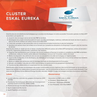 Eskal Eureka est une plateforme technologique qui a vocation de développer et rendre accessible l’innovation globale à la fi lière BTP 
du territoire sud-aquitain en : 
 Jouant le rôle de longue vue au service des PME du territoire 
 Développant des projets innovants (outils de travail, nouvelles technologies, matériaux, méthodes de travail, de mise en oeuvre…), 
dans le but de les restituer aux acteurs locaux de la fi lière BTP 
 Créant des synergies et des passerelles entre le monde de la formation/recherche et celui de l’entreprise 
 Identifi ant les besoins futurs de la fi lière et en formant aux compétences (étudiants et entreprises) à acquérir pour les marchés 
de demain 
Eskal Eureka anime un cluster qui est un réseau constitué des di érents acteurs de la fi lière BTP (entreprises, centres de formation / 
recherche, organismes professionnels, institutions). Ses missions : 
 Organiser des manifestations pour échanger des bonnes pratiques et favoriser la montée en compétences des PME du territoire: 
conférences, visites de chantier, petits déjeuners thématiques, concours de l’innovation, ateliers de travail 
 Mettre à la disposition des adhérents des services de mutualisation (la veille technologique et réglementaire) 
 Jouer le rôle d’intégrateur et de développeur de méthodes et technologies innovantes dans le but de les restituer aux membres 
adhérents du réseau 
 Mettre en relation des partenaires pour le montage de projets de développement et d’innovation 
 Stimuler une mutation culturelle de la fi lière vers la logique du partenariat et du groupement d’entreprises 
 Coordonner des collaborations et coopérations sur des chantiers tests 
Eskal Eureka a pour vocation de développer des projets transfrontaliers et euro-régionaux dans le but d’échanger sur les bonnes pra-tiques 
et de favoriser les collaborations européennes (exemples: avec la communauté de Navarre ou la communauté d’Euskadi). C’est 
aussi une des 10 plates-formes Bâtiment Énergie Grenelle nationales «Qualité d’usage, technologies avancées et processus optimisés». 
Labels 
 Lauréat sélection nationale des grappes d’entreprises 2010 
(DATAR) 
 Plateforme Technologique (Ministère de l’enseignement 
supérieur et de la recherche, 2008 et 2010) 
 Plateforme Energie Grenelle (Plan Bâtiment Grenelle, 2012) 
 Agréé Crédit Impôt Recherche 
 Agréé Organisme de formation 
Gouvernance 
Association Loi 1901 créée en 2002 
 Président : Daniel BANCON 
 Directeur : Dominique LEFAIVRE 
 Vice-Président: Jean-Paul GIBERT 
CLUSTER 
ESKAL EUREKA 
84 
 