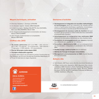 Domaines d’activités 
 Développement et intégration de nouvelles méthodologies 
et technologies dans les chant iers de réhabilitation 
visant à l’optimisation technique, qualitative, économique, 
environnementale et sociale (projet RehabitatSystem) 
 Développement de nouveaux outils de chantiers tels que 
la caméra 3D qui permet un relevé d’état des lieux automatisé 
et exhaustif des chantiers 
 Développement et intégrat ion des méthodes BIM 
(Bâtiment et Informations Modélisés) sur des chantiers tests 
 Formations et accompagnements sur mesure proposés 
aux adhérents sur «qualité de l’air intérieur» 
 Formation «Gestionnaire BIM» et accompagnement 
sur mesure pour «Intégration et coordination des méthodes 
BIM» 
 Qualité d’usage, confort et santé dans le bâtiment 
 Maîtrise de l’énergie et énergies renouvelables 
 Management environnemental et HQE (Haute Qualité 
Environnementale) 
Acteurs clés 
 Saint Gobain, GDF Suez, Izarra, Socotec (membres fondateurs) 
 Ei age construction Aquitaine, INEO Aquitaine Sud, Alzate, 
Labastere, BAM, Etxeberri, Home Technology Management, 
Etchar t, Larripa, Gleize Energie, Sepa, Wicona, ENSAP 
Bordeaux, ESTIA, ISA BTP, Fédération Française du Bâtiment, 
CAPEB, Habitelem, O ce 64… 
CONTACT 
 contact@eskal-eureka.fr 
Moyens techniques, animation 
 Directeur fondateur : Domique LEFAIVRE 
 Un directeur adjoint: Charlie URRUTIAGUER 
 4 chefs de projets: Nadège DALZOTTO, Ana GUEVARA, 
Pier-Jean MALANDRINO, Martin OSA 
 Un chargé de développement et d’animation de réseau: 
Pierre CURUTCHARRY 
 Une chargée d’administration et comptabilité: 
Mayder BERTIERE 
Chi res clés 2013 
 70 entités adhérentes (37 % de PME  250 salariés – 
35% TPE  10 salariés – 5 % Industriels  200 salariés – 
7 % groupes  2 000 salariés – 9 % associations) 
 Plus de 120 projets traités depuis 2002 
 13 projets collaboratifs organisés 
La grappe pèse 20,4 % du CA total du secteur Construction au 
Pays Basque, soir 10 % du CA total des Pyrénées-Atlantiques, et 
2,7 % du CA total dans la région Aquitaine. 
ADRESSE 
ESKAL EUREKA 
Technopole Izarbel 
Bâtiment ESTIA 2 
64210 BIDART 
Tél. 05 59 52 42 47 
www.eskal-eureka.fr 
85 
 