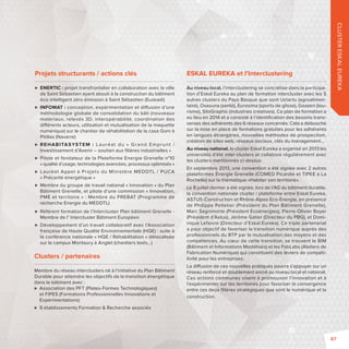CLUSTER ESKAL EUREKA 
Projets structurants / actions clés 
 ENERTIC: projet transfrontalier en collaboration avec la ville 
de Saint Sébastien ayant abouti à la construction du bâtiment 
éco-intelligent zéro émission à Saint Sébastien (Euskadi) 
 INFOMAT: conception, expérimentation et di usion d’une 
méthodologie globale de consolidation du bâti (nouveaux 
matériaux, relevés 3D, interopérabilité, coordination des 
di érents acteurs, utilisation et mutualisation de la maquette 
numérique) sur le chantier de réhabilitation de la casa Goni à 
Pitillas (Navarre) 
 REHABITASYSTEM : Lauréat du « Grand Emprunt / 
Investissement d’Avenir – soutien aux fi lières industrielles » 
 Pilote et fondateur de la Plateforme Energie Grenelle n°10 
« qualité d’usage, technologies avancées, processus optimisés » 
 Lauréat Appel à Projets du Ministère MEDDTL / PUCA 
« Précarité énergétique » 
 Membre du groupe de travail national « Innovation » du Plan 
Bâtiment Grenelle, et pilote d‘une commission « Innovation, 
PME et territoire » : Membre du PREBAT (Programme de 
recherche Energie du MEDDTL) 
 Référent formation de l’Intercluster Plan bâtiment Grenelle - 
Membre de l’ Intercluster Bâtiment Européen 
 Développement d’un travail collaboratif avec l’Association 
française de Haute Qualité Environnementale (HQE) : suite à 
la conférence nationale « HQE / Réhabilitation » délocalisée 
sur le campus Montaury à Anglet (chantiers tests…) 
ESKAL EUREKA et l’Interclustering 
Au niveau local, l’interclustering se concrétise dans la participa-tion 
d’Eskal Eureka au plan de formation intercluster avec les 5 
autres clusters du Pays Basque que sont Uztartu (agroalimen-taire), 
Osasuna (santé), Eurosima (sports de glisse), Goazen (tou-risme), 
SiloGraphic (industries créatives). Ce plan de formation a 
eu lieu en 2014 et a consisté à l’identifi cation des besoins trans-verses 
des adhérents des 6 réseaux concernés. Cela a débouché 
sur la mise en place de formations gratuites pour les adhérents 
en langues étrangères, nouvelles méthodes de prospection, 
création de sites web, réseaux sociaux, clés du management… 
Au niveau national, le cluster Eskal Eureka a organisé en 2013 les 
universités d’été inter-clusters et collabore régulièrement avec 
les clusters mentionnés ci-dessus. 
En septembre 2013, une convention a été signée avec 2 autres 
plateformes Énergie Grenelle (COMED Picardie et TIPEE à La 
Rochelle) sur la thématique «Habiter son territoire». 
Le 8 juillet dernier a été signée, lors de l’AG du bâtiment durable, 
la convention nationale cluster / plateforme entre Eskal Eureka, 
ASTUS-Construction et Rhône-Alpes Eco-Energie, en présence 
de Philippe Pelletier (Président du Plan Bâtiment Grenelle), 
Marc Sagnimorte (Président Ecoénergies), Pierre-Olivier Boyer 
(Président d’Astus), Jérôme Gatier (Directeur du PBG), et Domi-nique 
Lefaivre (Directeur d’Eskal Eureka). Ce triple partenariat 
a pour objectif de favoriser la transition numérique auprès des 
professionnels du BTP par la mutualisation des moyens et des 
compétences. Au coeur de cette transition, se trouvent le BIM 
(Bâtiment et Informations Modélisés) et les FabLabs (Ateliers de 
Fabrication Numérique) qui constituent des leviers de compéti-tivité 
pour les entreprises. 
La di usion de ces nouvelles pratiques pourra s’appuyer sur un 
réseau renforcé et doublement ancré au niveau local et national. 
Ces actions communes visent à promouvoir l’innovation et à 
l’expérimenter sur les territoires pour favoriser la convergence 
entre ces deux fi lières stratégiques que sont le numérique et la 
construction. 
Clusters / partenaires 
Membre du réseau interclusters né à l’initiative du Plan Bâtiment 
Durable pour atteindre les objectifs de la transition énergétique 
dans le bâtiment avec : 
 Association des PFT (Plates-Formes Technologiques) 
et FIPES (Formations Professionnelles Innovations et 
Expérimentations) 
 9 établissements Formation  Recherche associés 
87 
 