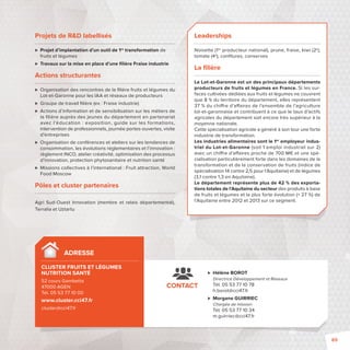 Leaderships 
Noisette (1er producteur national), prune, fraise, kiwi (2e), 
tomate (4e), confi tures, conserves 
La fi lière 
Le Lot-et-Garonne est un des principaux départements 
producteurs de fruits et légumes en France. Si les sur-faces 
cultivées dédiées aux fruits et légumes ne couvrent 
que 8 % du territoire du département, elles représentent 
37 % du chi re d’a aires de l’ensemble de l’agriculture 
lot-et-garonnaise et contribuent à ce que le taux d’actifs 
agricoles du département soit encore très supérieur à la 
moyenne nationale. 
Cette spécialisation agricole a généré à son tour une forte 
industrie de transformation. 
Les industries alimentaires sont le 1er employeur indus-triel 
du Lot-et-Garonne (soit 1 emploi industriel sur 2) 
avec un chi re d’a aires proche de 700 M€ et une spé-cialisation 
particulièrement forte dans les domaines de la 
transformation et de la conservation de fruits (indice de 
spécialisation 14 contre 2,5 pour l’Aquitaine) et de légumes 
(3,1 contre 1,3 en Aquitaine). 
Le département représente plus de 42 % des exporta-tions 
totales de l’Aquitaine du secteur des produits à base 
de fruits et légumes et la plus forte évolution (+ 27 %) de 
l’Aquitaine entre 2012 et 2013 sur ce segment. 
 Hélène BOROT 
Directrice Développement et Réseaux 
Tél. 05 53 77 10 78 
h.borot@cci47.fr 
 Morgane GUIRRIEC 
Chargée de mission 
Tél. 05 53 77 10 34 
m.guirriec@cci47.fr 
ADRESSE 
CLUSTER FRUITS ET LÉGUMES 
NUTRITION SANTÉ 
52 cours Gambetta 
47000 AGEN 
Tél. 05 53 77 10 00 
www.cluster.cci47.fr 
cluster@cci47.fr 
CONTACT 
Projets de RD labellisés 
 Projet d’implantation d’un outil de 1re transformation de 
fruits et légumes 
 Travaux sur la mise en place d’une fi lière Fraise industrie 
Actions structurantes 
 Organisation des rencontres de la fi lière fruits et légumes du 
Lot-et-Garonne pour les IAA et réseaux de producteurs 
 Groupe de travail fi lière (ex: Fraise industrie) 
 Actions d’information et de sensibilisation sur les métiers de 
la fi lière auprès des jeunes du département en partenariat 
avec l’éducation : exposition, guide sur les formations, 
intervention de professionnels, journée portes-ouvertes, visite 
d’entreprises 
 Organisation de conférences et ateliers sur les tendances de 
consommation, les évolutions réglementaires et l’innovation: 
règlement INCO, atelier créativité, optimisation des processus 
d’innovation, protection phytosanitaire et nutrition santé 
 Missions collectives à l’international: Fruit attraction, World 
Food Moscow 
Pôles et cluster partenaires 
Agri Sud-Ouest Innovation (membre et relais départemental), 
Terralia et Uztartu 
89 
 