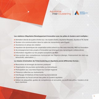 9 
Les relations d’Aquitaine Développement Innovation avec les pôles et clusters sont multiples : 
Animation directe de quatre d’entre eux : les clusters Eolien, Aquitaine Robotics, Sysolia et TIC Santé 
Soutien à la communication dans le cadre de conventions spécifiques 
Assistance en phase de création 
Impulsion de dynamiques de coopération entre acteurs sur des axes marchés, RD ou innovation 
Accompagnement des projets d’innovation qui émergent des dynamiques collaboratives 
Information régulière sur les projets européens de RD 
Intervention des compétences transverses de l’Agence (design, financement de start-up, 
attractivité, valorisation…) 
La mission d’animation de l’interclustering en Aquitaine prend différentes formes : 
Rencontres et échanges de bonnes pratiques 
Organisation de journées sectorielles ou thématiques 
Participation aux Journées Export du Conseil régional 
Présence collective sur événements 
Interfaçage d’initiatives d’interclustering transnational 
Organisation du forum annuel des pôles et clusters aquitains 
Edition de plaquettes, guides de compétences et annuaires, au profit des pôles / clusters et de 
leurs membres 
 