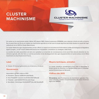 Un centre sur le machinisme existe à Nérac (47) depuis 1983, d’abord autonome (CREMAN), puis rattaché à Hortis et enfi n à Invenio. 
De ce savoir-faire de 30 ans en matière de machinisme agricole et en lien avec le projet Agrinove (activités situées en amont de l’agri-culture) 
Ce cluster fédère les agro-équipementiers en leur o rant un espace de rencontres et d’informations (veille technologique et législative, 
appel à projets...) et de travail collaboratif (ressources mutualisées, prestations ou stratégies collectives). 
La vocation de cette association est donc de capitaliser un ensemble de connaissances et de savoir-faire dans le domaine du ma-chinisme 
machinisme du Sud-Ouest de la France. 
Label 
est né en 2013 le Cluster Machinisme. 
agricole, afi n d’en faire un outil de promotion et de développement des agro-équipementiers et autres acteurs de la fi lière 
 Cluster 47(Conseil général de Lot-et-Garonne, en cours) 
Gouvernance 
Association Loi 1901 créée en 2013 
 Président: Patrick LEZER (Société Razol) 
 Vice-Président: Laurent LAJUS (Société Solhead) 
 Trésorier: Joël GOROSTIDI (Société Kirpy) 
 Secrétaire: Dominique SOUSLIKOFF (Société Sousliko ) 
Moyens techniques, animation 
Le cluster bénéfi cie actuellement d’une mise à disposition à 
temps partiel du Directeur du Syndicat Mixte pour le Dévelop-pement 
Economique du Néracais. 
Chi res clés 2013 
18 membres, dont 11 entreprises du machinisme agricole, 4 bu-reaux 
d’études, 1 centre d’expérimentation, Bordeaux Sciences 
Agro et le SMDEN 
CLUSTER 
MACHINISME 
90 
 