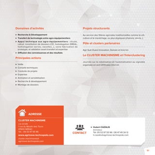 Domaines d’activités 
 Recherche  Développement 
 Transfert de technologie entre agro-équipementiers 
 Appui technique aux agro-équipement iers : étude, 
calcul, constitution de dossiers (CE, homologation DREAL, 
homologation serres, nacelles…), voire fabrication de 
prototype, et validation avant transfert et expertise 
 Di usion des connaissances et des résultats 
Principales actions 
 Veille 
 Conseils techniques 
 Conduite de projets 
 Expertise 
 Animation et sensibilisation 
 Recherche  développement 
 Montage de dossiers 
ADRESSE 
CLUSTER MACHINISME 
c/o CCVA 
1 rue du Moulin des Tours 
47600 NÉRAC 
Tél.: 05 53 97 55 96 
www.agrinove-technopole.com 
cluster.machinisme@ 
agrinove-technopole.com 
Projets structurants 
Au service des fi lières agricoles traditionnelles comme la viti-culture 
 Hubert CAZALIS 
Animateur 
Tél. 05 53 97 55 96 / 06 47 49 34 12 
h.cazalis@agrinove-technopole.com 
CONTACT 
et le maraîchage, ou plus atypiques (chanvre, stevia…) 
Pôle et clusters partenaires 
Agri Sud-Ouest Innovation, Demain et Inno’vin 
Le CLUSTER MACHINISME et l’Interclustering 
Journée sur la robotisation et l’automatisation au vignoble 
organisée en avril 2014 avec Inno’vin 
91 
 