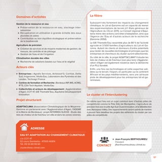 Domaines d’activités 
Gestion de la ressource en eau 
 Préservation de la ressource en eau, stockage inter-saisonnier 
 Récupération et utilisation à grande échelle des eaux 
pluviales et usées 
 Contribution au bon équilibre écologique et préservation 
de la biodiversité 
Agriculture de précision 
 Création de services et de moyens modernes de gestion, de 
mesure, de contrôle et de pilotage 
 Gestion de l’eau et de l’irrigation 
Climatisation durable des villes 
 Recherche de solutions basées sur l’eau et le végétal 
Acteurs clés 
 Entreprises: Agralis Services, Airbiosol’O, Corhize, Delta 
Sud, Irrigaronne, Véolia Eau, Laboratoire des Pyrénées et des 
Landes, Technagri France 
 Centres de formation et Recherche: Bordeaux INP, IMS, ACMG, 
IFTS, CEA Tech Aquitain, Véolia Eau 
 Collectivités et acteurs du développement: Agglomération 
d’Agen, CCIT 47, GIE Thematik’Eau, Aquitaine Développement 
Innovation 
Projet structurant 
ADAPTACLIMA (Association Climatologique de la Moyenne- 
Garonne en partenariat avec l’Agglomération d’Agen, l’ADEME 
et la Mairie de Bordeaux): projet INTERREG SUDOE - Etude des 
ilots de chaleur et de fraicheur en ville et dans les zones voisines. 
ADRESSE 
EAU ET ADAPTATION AU CHANGEMENT CLIMATIQUE 
c/o CCIT 47 
52 cours Gambetta -47000 AGEN 
Tél. 05 53 69 59 60 
cluster@eau-climat.com 
La fi lière 
Subissant très fortement les impacts du changement 
climatique, le Lot-et-Garonne est en capacité de mener 
des expérimentations de terrain (cf. Etats généraux de 
l’Agriculture du CG en 2011). Le Conseil régional d’Aqui-taine 
mène des actions concrètes d’adaptation, ainsi que 
l’Agence de l’Eau et d’autres acteurs de la recherche 
(Garonne 2050). 
Le GIE Thematik’Eau rassemble plus de 80 % de l’activité 
agricole et 3 500 familles d’agriculteurs du Lot-et-Ga-ronne. 
Autant de clients et donneurs d’ordre potentiels 
pour tester de nouvelles technologies et principes que les 
entreprises et chercheurs du cluster auront sélectionnés. 
Du côté de la ville, le projet ADAPTACLIMAT II étudie les 
ilots de chaleur et de fraicheur (voir plus loin). L’Agglomé-ration 
d’Agen est également novatrice dans la démarche 
d’un PLU durable. 
Enfi n, une fois ces technologies et cette expertise vali-dées 
sur le terrain, l’export, en particulier sur le continent 
Africain et les pays méditerranéens, sera une sérieuse 
piste de développement pour les entreprises lot-et-ga-ronnaises. 
Le cluster et l’Interclustering 
De même que l’eau est un sujet commun avec d’autres pôles de 
compétitivité comme le Pôle EAU de Montpellier, l’agriculture de 
précision l’est avec le pôle Agri Sud-Ouest Innovation, et la télédétection 
avec Aerospace Valley. Des rapprochements seront opérés de manière 
à pouvoir faire labelliser les projets des adhérents du cluster par ces 
pôles de compétitivité. 
 Jean-François BERTHOUMIEU 
Président 
CONTACT j erthoumieu@eau-climat.eu 
97 
 