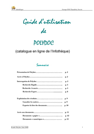 Infothèque                                        Groupe ESC Chambéry Savoie




                Guide d’utilisation
                       de
                          POLYDOC
     (catalogue en ligne de l’Infothèque)


                             Sommaire
       Présentation de Polydoc……………………………………                p. 2

       Accès à Polydoc…………………………………………….                    p. 2

       Interrogation de Polydoc…………………………………..               p. 3
               Recherche Rapide…………………………………..              p. 3
               Recherche Avancée…………………………………               p. 5
               Recherche Expert……………………….................   p. 8


       Exploitation des résultats…………………………………..            p. 9
               Consulter les notices………………………………..          p. 9
               Exporter la liste des documents.…………………...   p. 10


       Accès aux documents……………………………………….                  p. 11
               Documents « papier »………………………..……..           p. 12
               Documents « numériques »………………. ………          p. 13



Guide Polydoc Juin 2009                                                          1
 