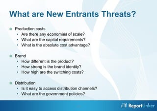 What are New Entrants Threats?
 Production costs
  • Are there any economies of scale?
  • What are the capital requirements?
  • What is the absolute cost advantage?

 Brand
  • How different is the product?
  • How strong is the brand identity?
  • How high are the switching costs?

 Distribution
  • Is it easy to access distribution channels?
  • What are the government policies?

                                   10
 