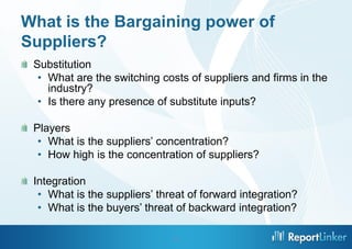 What is the Bargaining power of
Suppliers?
 Substitution
  • What are the switching costs of suppliers and firms in the
    industry?
  • Is there any presence of substitute inputs?

 Players
  • What is the suppliers’ concentration?
  • How high is the concentration of suppliers?

 Integration
  • What is the suppliers’ threat of forward integration?
  • What is the buyers’ threat of backward integration?

                              11
 