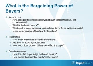What is the Bargaining Power of
Buyers?
 Buyer‘s type
  • How strong is the difference between buyer concentration vs. firm
    concentration?
  • What is the buyer volume?
  • What are the buyer switching costs relative to the firm’s switching costs?
  • Is the buyer capable of backward integration?

 Information
  • How much information does the buyer have?
  • Are they attracted by substitutes?
  • How much does product differences effect the buyer?

 Brand awareness
  • How does the buyer judge the brand identity?
  • How high is the impact of quality/performance?

                                       12
 