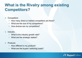 What is the Rivalry among existing
Competitors?
 Competitors
  • How many direct or indirect competitors are there?
  • What are the size of my competitors?
  • How diverse are my competitors?

 Industry
  • What is the industry growth rate?
  • What are the strategic stakes?

 Products
  • How different is my product?
  • What are the buyers’ switching costs?


                                        9
 