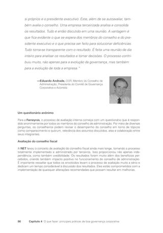 86 Capítulo 4 O que fazer: principais práticas de boa governança corporativa
si próprios e o presidente executivo. Este, além de se autoavaliar, tam-
bém avalia o conselho. Uma empresa terceirizada analisa e consolida
os resultados. Tudo é então discutido em uma reunião. A vantagem é
que fica evidente o que se espera dos membros do conselho e do pre-
sidente executivo e o que precisa ser feito para solucionar deficiências.
Tudo torna-se transparente com o resultado. É feita uma reunião de dia
inteiro para analisar os resultados e tomar decisões. O processo contri-
buiu muito, não apenas para a evolução da governança, mas também
para a evolução de toda a empresa.”
—Eduardo Andrade, CCR, Membro do Conselho de
Administração, Presidente do Comitê de Governança
Corporativa e Acionista
Um questionário anônimo
Para a Ferreyros, o processo de avaliação interna começa com um questionário que é respon-
dido anonimamente por todos os membros do conselho de administração. Por meio de diversas
perguntas, os conselheiros podem revisar o desempenho do conselho em torno de tópicos
como comparecimento e quórum, relevância dos assuntos discutidos, atas e colaboração entre
seus integrantes.
Avaliação do conselho fiscal
A NET levou o conceito de avaliação do conselho fiscal ainda mais longe, tornando o processo
totalmente implementado e administrado por terceiros. Isso proporcionou não apenas inde-
pendência, como também credibilidade. Os resultados foram muito além dos benefícios per-
cebidos, criando também impacto positivo no funcionamento do conselho de administração.
É importante ressaltar que todos os envolvidos levam o processo de avaliação muito a sério e
dedicam um tempo considerável à discussão dos resultados. Eles estão comprometidos com a
implementação de quaisquer alterações recomendadas que possam resultar em melhorias.
Portuguese Practical Guide.indd 86 3/15/10 3:59:17 PM
 