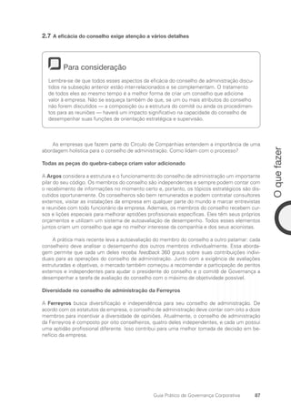 87
O
que
fazer
Guia Prático de Governança Corporativa
2.7 A eficácia do conselho exige atenção a vários detalhes
Para consideração
Lembre-se de que todos esses aspectos da eficácia do conselho de administração discu-
tidos na subseção anterior estão inter-relacionados e se complementam. O tratamento
de todos eles ao mesmo tempo é a melhor forma de criar um conselho que adicione
valor à empresa. Não se esqueça também de que, se um ou mais atributos do conselho
não forem discutidos — a composição ou a estrutura do comitê ou ainda os procedimen-
tos para as reuniões — haverá um impacto significativo na capacidade do conselho de
desempenhar suas funções de orientação estratégica e supervisão.
As empresas que fazem parte do Círculo de Companhias entendem a importância de uma
abordagem holística para o conselho de administração. Como lidam com o processo?
Todas as peças do quebra-cabeça criam valor adicionado
A Argos considera a estrutura e o funcionamento do conselho de administração um importante
pilar do seu código. Os membros do conselho são independentes e sempre podem contar com
o recebimento de informações no momento certo e, portanto, os tópicos estratégicos são dis-
cutidos oportunamente. Os conselheiros são bem remunerados e podem contratar consultores
externos, visitar as instalações da empresa em qualquer parte do mundo e marcar entrevistas
e reuniões com todo funcionário da empresa. Ademais, os membros do conselho recebem cur-
sos e lições especiais para melhorar aptidões profissionais específicas. Eles têm seus próprios
orçamentos e utilizam um sistema de autoavaliação de desempenho. Todos esses elementos
juntos criam um conselho que age no melhor interesse da companhia e dos seus acionistas.
A prática mais recente leva a autoavaliação do membro do conselho a outro patamar: cada
conselheiro deve analisar o desempenho dos outros membros individualmente. Essa aborda-
gem permite que cada um deles receba feedback 360 graus sobre suas contribuições indivi-
duais para as operações do conselho de administração. Junto com a exigência de avaliações
estruturadas e objetivas, o mercado também começou a recomendar a participação de peritos
externos e independentes para ajudar o presidente do conselho e o comitê de Governança a
desempenhar a tarefa de avaliação do conselho com o máximo de objetividade possível.
Diversidade no conselho de administração da Ferreyros
A Ferreyros busca diversificação e independência para seu conselho de administração. De
acordo com os estatutos da empresa, o conselho de administração deve contar com oito a doze
membros para incentivar a diversidade de opiniões. Atualmente, o conselho de administração
da Ferreyros é composto por oito conselheiros, quatro deles independentes, e cada um possui
uma aptidão profissional diferente. Isso contribui para uma melhor tomada de decisão em be-
nefício da empresa.
Portuguese Practical Guide.indd 87 3/15/10 3:59:18 PM
 