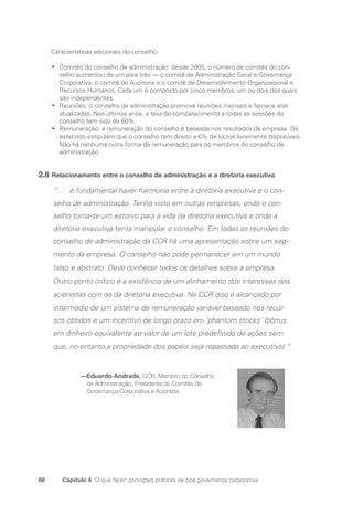 88 Capítulo 4 O que fazer: principais práticas de boa governança corporativa
Características adicionais do conselho:
Comitês do conselho de administração: desde 2005, o número de comitês do con-
•
•
selho aumentou de um para três — o comitê de Administração Geral e Governança
Corporativa, o comitê de Auditoria e o comitê de Desenvolvimento Organizacional e
Recursos Humanos. Cada um é composto por cinco membros, um ou dois dos quais
são independentes.
Reuniões: o conselho de administração promove reuniões mensais e fornece atas
•
•
­
atualizadas. Nos últimos anos, a taxa de comparecimento a todas as sessões do
conselho tem sido de 80%.
Remuneração: a remuneração do conselho é baseada nos resultados da empresa. Os
•
•
estatutos estipulam que o conselho tem direito a 6% de lucros livremente disponíveis.
Não há nenhuma outra forma de remuneração para os membros do conselho de
­
administração.
2.8 Relacionamento entre o conselho de administração e a diretoria executiva
“. . . é fundamental haver harmonia entre a diretoria executiva e o con-
selho de administração. Tenho visto em outras empresas, onde o con-
selho torna-se um estorvo para a vida da diretoria executiva e onde a
diretoria executiva tenta manipular o conselho. Em todas as reuniões do
conselho de administração da CCR há uma apresentação sobre um seg-
mento da empresa. O conselho não pode permanecer em um mundo
falso e abstrato. Deve conhecer todos os detalhes sobre a empresa.
Outro ponto crítico é a existência de um alinhamento dos interesses dos
acionistas com os da diretoria executiva. Na CCR isso é alcançado por
intermédio de um sistema de remuneração variável baseado nos recur-
sos obtidos e um incentivo de longo prazo em ’phantom stocks’ (bônus
em dinheiro equivalente ao valor de um lote predefinido de ações sem
que, no entanto,a propriedade dos papéis seja repassada ao executivo).”
—
Eduardo Andrade, CCR, Membro do Conselho
de Administração, Presidente do Comitês de
Governança Corporativa e Acionista
Portuguese Practical Guide.indd 88 3/15/10 3:59:18 PM
 