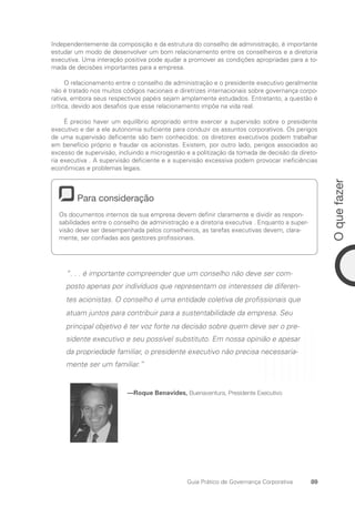 89
O
que
fazer
Guia Prático de Governança Corporativa
Independentemente da composição e da estrutura do conselho de administração, é importante
estudar um modo de desenvolver um bom relacionamento entre os conselheiros e a diretoria
executiva. Uma interação positiva pode ajudar a promover as condições apropriadas para a to-
mada de decisões importantes para a empresa.
O relacionamento entre o conselho de administração e o presidente executivo geralmente
não é tratado nos muitos códigos nacionais e diretrizes internacionais sobre governança corpo-
rativa, embora seus respectivos papéis sejam amplamente estudados. Entretanto, a questão é
crítica, devido aos desafios que esse relacionamento impõe na vida real.
É preciso haver um equilíbrio apropriado entre exercer a supervisão sobre o presidente
executivo e dar a ele autonomia suficiente para conduzir os assuntos corporativos. Os perigos
de uma supervisão deficiente são bem conhecidos: os diretores executivos podem trabalhar
em benefício próprio e fraudar os acionistas. Existem, por outro lado, perigos associados ao
excesso de supervisão, incluindo a microgestão e a politização da tomada de decisão da direto-
ria executiva . A supervisão deficiente e a supervisão excessiva podem provocar ineficiências
econômicas e problemas legais.
Para consideração
Os documentos internos da sua empresa devem definir claramente e dividir as respon-
sabilidades entre o conselho de administração e a diretoria executiva . Enquanto a super­
visão deve ser desempenhada pelos conselheiros, as tarefas executivas devem, clara-
mente, ser confiadas aos gestores profissionais.
“. . . é importante compreender que um conselho não deve ser com-
posto apenas por indivíduos que representam os interesses de diferen-
tes acionistas. O conselho é uma entidade coletiva de profissionais que
atuam juntos para contribuir para a sustentabilidade da empresa. Seu
principal objetivo é ter voz forte na decisão sobre quem deve ser o pre-
sidente executivo e seu possível substituto. Em nossa opinião e apesar
da propriedade familiar, o presidente executivo não precisa necessaria-
mente ser um familiar.”
—Roque Benavides, Buenaventura, Presidente Executivo
Portuguese Practical Guide.indd 89 3/15/10 3:59:19 PM
 