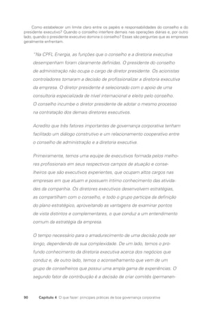 90 Capítulo 4 O que fazer: principais práticas de boa governança corporativa
Como estabelecer um limite claro entre os papéis e responsabilidades do conselho e do
presidente executivo? Quando o conselho interfere demais nas operações diárias e, por outro
lado, quando o presidente executivo domina o conselho? Essas são perguntas que as empresas
geralmente enfrentam.
“Na CPFL Energia, as funções que o conselho e a diretoria executiva
desempenham foram claramente definidas. O presidente do conselho
de administração não ocupa o cargo de diretor presidente. Os acionistas
controladores tomaram a decisão de profissionalizar a diretoria executiva
da empresa. O diretor presidente é selecionado com o apoio de uma
consultoria especializada de nível internacional e eleito pelo conselho.
O conselho incumbe o diretor presidente de adotar o mesmo processo
na contratação dos demais diretores executivos.
Acredito que três fatores importantes de governança corporativa tenham
facilitado um diálogo construtivo e um relacionamento cooperativo entre
o conselho de administração e a diretoria executiva.
Primeiramente, temos uma equipe de executivos formada pelos melho-
res profissionais em seus respectivos campos de atuação e conse-
lheiros que são executivos experientes, que ocupam altos cargos nas
empresas em que atuam e possuem íntimo conhecimento das ativida-
des da companhia. Os diretores executivos desenvolvem estratégias,
as compartilham com o conselho, e todo o grupo participa da definição
do plano estratégico, aproveitando as vantagens de examinar pontos
de vista distintos e complementares, o que conduz a um entendimento
comum da estratégia da empresa.
O tempo necessário para o amadurecimento de uma decisão pode ser
longo, dependendo de sua complexidade. De um lado, temos o pro-
fundo conhecimento da diretoria executiva acerca dos negócios que
conduz e, de outro lado, temos o aconselhamento que vem de um
grupo de conselheiros que possui uma ampla gama de experiências. O
segundo fator de contribuição é a decisão de criar comitês (permanen-
Portuguese Practical Guide.indd 90 3/15/10 3:59:19 PM
 