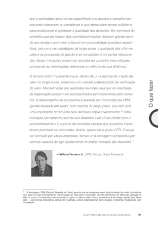 91
O
que
fazer
Guia Prático de Governança Corporativa
tes) e comissões (para temas específicos) que apoiam o conselho em
assuntos relevantes ou complexos e que demandam tempo suficiente
para amadurecer e aprimorar a qualidade das decisões. Os membros do
conselho que participam dos comitês/comissões dedicam grande parte
do seu tempo a examinar e discutir em profundidade questões especí-
ficas, tais como as estratégias de longo prazo, a qualidade das informa-
ções e os processos de gestão e as transações entre partes relaciona-
das. Essas interações tornam as reuniões do conselho mais eficazes,
priorizando as informações relevantes e melhorando sua dinâmica.
O terceiro fator importante é que, dentro de uma agenda de criação de
valor no longo prazo, adotamos um método sistematizado de verificação
do valor. Mensalmente são realizadas reuniões para que os resultados
da organização possam ser acompanhados periodicamente pelo conse-
lho. O desempenho da companhia é avaliado por intermédio da VBM
(gestão baseada em valor), com métrica de longo prazo, que tem sido
uma importante ferramenta para decisões sobre investimento.42
Uma
interação permanente permite aos diretores executivos contar com o
aconselhamento e o suporte do conselho sempre que questões impor-
tantes precisam ser discutidas. Assim, apesar de o grupo CPFL Energia
ser formado por várias empresas, temos uma vantagem competitiva por
sermos capazes de agir rapidamente na implementação das decisões.”
—Wilson Ferreira Jr., CPFL Energia, Diretor Presidente
42
A abordagem VBM (Gestão Baseada em Valor) garante que as empresas sejam administradas de modo consistente
com base no valor (normalmente: maximização do valor para o acionista). Os três elementos do VBM são: geração de
valor — como a companhia pode aumentar ou gerar o máximo valor futuro, semelhante à estratégia; gestão para obter
valor — governança corporativa, gestão de mudanças, cultura organizacional, comunicação e liderança; medição do valor
— avaliação.
Portuguese Practical Guide.indd 91 3/15/10 3:59:19 PM
 