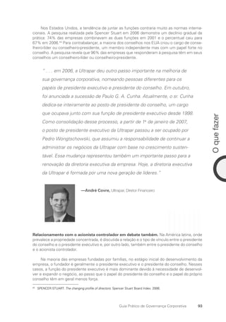 93
O
que
fazer
Guia Prático de Governança Corporativa
Nos Estados Unidos, a tendência de juntar as funções contraria muito as normas interna-
cionais. A pesquisa realizada pela Spencer Stuart em 2006 demonstra um declínio gradual da
prática: 74% das empresas combinavam as duas funções em 2001 e o percentual caiu para
67% em 2006.43
Para contrabalançar, a maioria dos conselhos nos EUA criou o cargo de conse-
lheiro-líder ou conselheiro-presidente, um membro independente mas com um papel forte no
conselho. A pesquisa revela que 96% das empresas que responderam à pesquisa têm em seus
conselhos um conselheiro-líder ou conselheiro-presidente.
“ . . . em 2006, a Ultrapar deu outro passo importante na melhoria de
sua governança corporativa, nomeando pessoas diferentes para os
papéis de presidente executivo e presidente do conselho. Em outubro,
foi anunciada a sucessão de Paulo G. A. Cunha. Atualmente, o sr. Cunha
dedica-se inteiramente ao posto de presidente do conselho, um cargo
que ocupava junto com sua função de presidente executivo desde 1998.
Como consolidação desse processo, a partir de 1o
de janeiro de 2007,
o posto de presidente executivo da Ultrapar passou a ser ocupado por
Pedro Wongtschowski, que assumiu a responsabilidade de continuar a
administrar os negócios da Ultrapar com base no crescimento susten-
tável. Essa mudança representou também um importante passo para a
renovação da diretoria executiva da empresa. Hoje, a diretoria executiva
da Ultrapar é formada por uma nova geração de líderes.”
—André Covre, Ultrapar, Diretor Financeiro
Relacionamento com o acionista controlador em debate também. Na América latina, onde
prevalece a propriedade concentrada, é discutida a relação e o tipo de vínculo entre o presidente
do conselho e o presidente executivo e, por outro lado, também entre o presidente do conselho
e o acionista controlador.
Na maioria das empresas fundadas por famílias, no estágio inicial do desenvolvimento da
empresa, o fundador é geralmente o presidente executivo e o presidente do conselho. Nesses
casos, a função do presidente executivo é mais dominante devido à necessidade de desenvol-
ver e expandir o negócio, ao passo que o papel do presidente do conselho e o papel do próprio
conselho têm em geral menos força.
43
SPENCER STUART. The changing profile of directors: Spencer Stuart Board Index. 2006.
Portuguese Practical Guide.indd 93 3/15/10 3:59:20 PM
 