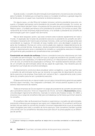 94 Capítulo 4 O que fazer: principais práticas de boa governança corporativa
Quando existe, o conselho de administração é principalmente uma estrutura de consultoria
para o fundador. À medida que a companhia cresce e o fundador envelhece, a geração seguinte
da família assume um papel mais importante na diretoria executiva.
Em alguns casos, um dos filhos do fundador torna-se o próximo presidente executivo, en-
quanto o fundador permanece como presidente do conselho de administração. Em outros, as
empresas familiares decidem trazer uma pessoa de fora para atuar como presidente executivo.
Mesmo assim, o fundador permanece como presidente do conselho. Em ambos os casos, dife-
rentemente de muitas empresas anglo-americanas, é na verdade o presidente do conselho de
administração quem tem o papel mais dominante.
Não se deve esquecer, porém, que esse contexto está mudando rapidamente em todo o
mundo. A separação das funções de presidente executivo e presidente do conselho de admi-
nistração é necessária até mesmo para empresas menores, onde a primeira geração ainda está
comandando os negócios. O mercado vê essa medida como uma abordagem prudente por
parte dos fundadores. Ela leva em conta a continuidade dos negócios independentemente do
ambiente de controle familiar. Ainda assim, devido à predominância das empresas familiares na
região, o relacionamento entre o presidente do conselho e o presidente executivo é moldado
principalmente pelo presidente do conselho/acionista controlador.44
Construindo um vínculo de confiança. Embora o presidente executivo relacione-se com todo
o conselho de administração, nos casos em que os cargos de presidente do conselho e presi-
dente executivo são separados, é fundamental construir um relacionamento efetivo entre eles
a fim de criar um ambiente de cooperação e confiança. Tem recebido bastante atenção o efeito
de um conselho de administração zeloso de seu papel de supervisão, mas relutante para de-
sempenhar sua função de consultoria estratégica.
O relacionamento construtivo deve prevalecer sobre o antagônico, o que não significa que
o conselho de administração tenha que ser leniente na supervisão do desempenho do presi-
dente executivo e da empresa. Essa tarefa nem sempre é fácil — especialmente onde o presi-
dente do conselho costuma ser o presidente executivo.
O desenvolvimento de um denominador comum para o entendimento garantirá que papéis
distintos sejam mantidos, mas integrados e alinhados. Um vínculo positivo ajudará a criar um
estreito relacionamento de trabalho.
Todas as empresas do Círculo separam os cargos de presidente do conselho de administra-
ção e presidente executivo. Entre as integrantes do Círculo, somente a Buenaventura adotou
uma abordagem ligeiramente diferente, inspirada no sistema dos Estados Unidos. Em 2003, a
empresa criou o cargo de conselheiro líder para contrabalançar os familiares que tinham assento
no conselho.
O conselheiro líder da Buenaventura fiscaliza e supervisiona o conselho de administração,
exercendo a liderança para assegurar que opere com independência. O conselheiro certifica-se
também de que todos os comitês do conselho funcionem adequadamente e que os resultados
sejam divulgados para todo o conselho de forma oportuna. Esse conselheiro também preside
uma reunião com os conselheiros não-executivos para discutir as preocupações ou as diferen-
ças de opinião.
44
O Capítulo 5 abrange as condições específicas da relação entre os acionistas controladores e a administração da
empresa.
Portuguese Practical Guide.indd 94 3/15/10 3:59:20 PM
 
