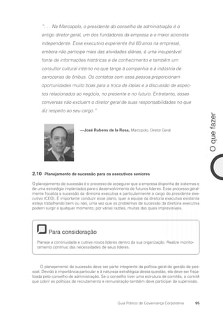 95
O
que
fazer
Guia Prático de Governança Corporativa
“. . . Na Marcopolo, o presidente do conselho de administração é o
antigo diretor geral, um dos fundadores da empresa e o maior acionista
independente. Esse executivo experiente (há 60 anos na empresa),
embora não participe mais das atividades diárias, é uma insuperável
fonte de informações históricas e de conhecimento e também um
consultor cultural interno no que tange à companhia e à indústria de
carrocerias de ônibus. Os contatos com essa pessoa proporcionam
oportunidades muito boas para a troca de ideias e a discussão de aspec-
tos relacionados ao negócio, no presente e no futuro. Entretanto, essas
conversas não excluem o diretor geral de suas responsabilidades no que
diz respeito ao seu cargo.”
—José Rubens de la Rosa, Marcopolo, Diretor Geral
2.10 Planejamento de sucessão para os executivos seniores
O planejamento de sucessão é o processo de assegurar que a empresa disponha de sistemas e
de uma estratégia implantados para o desenvolvimento de futuros líderes. Esse processo geral-
mente focaliza a sucessão da diretoria executiva e particularmente o cargo do presidente exe-
cutivo (CEO). É importante conduzir esse plano, quer a equipe da diretoria executiva existente
esteja trabalhando bem ou não, uma vez que os problemas de sucessão da diretoria executiva
podem surgir a qualquer momento, por várias razões, muitas das quais imprevisíveis.
Para consideração
Planeje a continuidade e cultive novos líderes dentro da sua organização. Realize monito-
ramento contínuo das necessidades de seus líderes.
O planejamento de sucessão deve ser parte integrante da política geral de gestão de pes-
soal. Devido à importância particular e à natureza estratégica dessa questão, ela deve ser fisca-
lizada pelo conselho de administração. Se o conselho tiver uma estrutura de comitês, o comitê
que cobrir as políticas de recrutamento e remuneração também deve participar da supervisão.
Portuguese Practical Guide.indd 95 3/15/10 3:59:21 PM
 